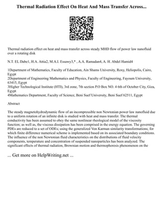 Thermal Radiation Effect On Heat And Mass Transfer Across...
Thermal radiation effect on heat and mass transfer across steady MHD flow of power law nanofluid
over a rotating disk
N.T. EL Dabe1, H.A. Attia2, M.A.I. Essawy3,* , A.A. Ramadan4, A. H. Abdel Hamid4
1Department of Mathematics, Faculty of Education, Ain Shams University, Roxy, Heliopolis, Cairo,
Egypt
2Department of Engineering Mathematics and Physics, Faculty of Engineering, Fayoum University,
63415, Egypt
3Higher Technological Institute (HTI), 3rd zone, 7th section P.O Box NO. 4 6th of October City, Giza,
Egypt
4Mathematics Department, Faculty of Science, Beni Suef University, Beni Suef 62511, Egypt
Abstract
The steady magnetohydrodynamic flow of an incompressible non Newtonian power law nanofluid due
to a uniform rotation of an infinite disk is studied with heat and mass transfer. The thermal
conductivity has been assumed to obey the same nonlinear rheological model of the viscosity
function; as well as, the viscous dissipation has been comprised in the energy equation. The governing
PDEs are reduced to a set of ODEs; using the generalized Von Karman similarity transformations; for
which finite difference numerical scheme is implemented based on its associated boundary conditions.
The influence of the non Newtonian fluid characteristics on the distributions of fluid velocity
components, temperature and concentration of suspended nanoparticles has been analyzed. The
significant effects of thermal radiation, Brownian motion and thermophoresis phenomenon on the
... Get more on HelpWriting.net ...
 