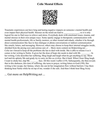 Celie Mental Effects
Traumatic experiences can have long and lasting negative impacts on someone s mental health and
even impact their physical health. Stresses on the mind can lead to ______________, so it is only
logical for one to find ways to relieve said stress. Everybody deals with emotional issues, trauma, and
mental stresses in their own unique ways. Some openly engage in therapeutic communication with
mental health professionals, life or family mentors, or other trusted individuals, whether it be through
direct communication like face to face dialogue or phone conversations or indirect communication
like emails, letters, and messaging. However, others may choose to keep their internal struggles inside,
shielded from the prying eyes and curious ears of ... Show more content on Helpwriting.net ...
Celie isn t forced to keep all the problems she has to deal with inside. She is able to release it as it
comes in her writing to Nettie. It gives her the dose of hope she needs to deal with Mr. ________. In
her writing, Celie describes her suffering, Shug laugh and laugh when he got anything to say. Show
teef and tits aplenty Me and grady try to carry on like us civilize. But it hard. When I hear Shug laugh
I want to choke her, slap Mr. _______ face. All this week I suffer (119). Subsequently, she then reveals
that in this darkness, this time of suffering, she turns to prayer, writing letters to God (199). Her
writing is her escape, her fantasy, where she can let her imagination flow without barriers: I lay there
thinking bout Nettie while he on top of me, wonder if she safe. And then I think bout Shug Avery
... Get more on HelpWriting.net ...
 