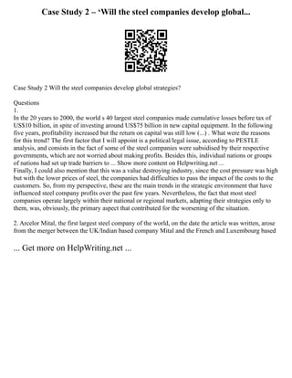 Case Study 2 – ‘Will the steel companies develop global...
Case Study 2 Will the steel companies develop global strategies?
Questions
1.
In the 20 years to 2000, the world s 40 largest steel companies made cumulative losses before tax of
US$10 billion, in spite of investing around US$75 billion in new capital equipment. In the following
five years, profitability increased but the return on capital was still low (...) . What were the reasons
for this trend? The first factor that I will appoint is a political/legal issue, according to PESTLE
analysis, and consists in the fact of some of the steel companies were subsidised by their respective
governments, which are not worried about making profits. Besides this, individual nations or groups
of nations had set up trade barriers to ... Show more content on Helpwriting.net ...
Finally, I could also mention that this was a value destroying industry, since the cost pressure was high
but with the lower prices of steel, the companies had difficulties to pass the impact of the costs to the
customers. So, from my perspective, these are the main trends in the strategic environment that have
influenced steel company profits over the past few years. Nevertheless, the fact that most steel
companies operate largely within their national or regional markets, adapting their strategies only to
them, was, obviously, the primary aspect that contributed for the worsening of the situation.
2. Arcelor Mital, the first largest steel company of the world, on the date the article was written, arose
from the merger between the UK/Indian based company Mital and the French and Luxembourg based
... Get more on HelpWriting.net ...
 