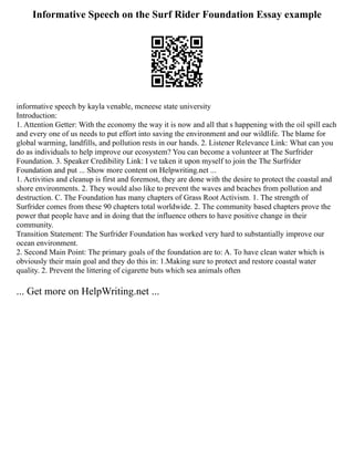 Informative Speech on the Surf Rider Foundation Essay example
informative speech by kayla venable, mcneese state university
Introduction:
1. Attention Getter: With the economy the way it is now and all that s happening with the oil spill each
and every one of us needs to put effort into saving the environment and our wildlife. The blame for
global warming, landfills, and pollution rests in our hands. 2. Listener Relevance Link: What can you
do as individuals to help improve our ecosystem? You can become a volunteer at The Surfrider
Foundation. 3. Speaker Credibility Link: I ve taken it upon myself to join the The Surfrider
Foundation and put ... Show more content on Helpwriting.net ...
1. Activities and cleanup is first and foremost, they are done with the desire to protect the coastal and
shore environments. 2. They would also like to prevent the waves and beaches from pollution and
destruction. C. The Foundation has many chapters of Grass Root Activism. 1. The strength of
Surfrider comes from these 90 chapters total worldwide. 2. The community based chapters prove the
power that people have and in doing that the influence others to have positive change in their
community.
Transition Statement: The Surfrider Foundation has worked very hard to substantially improve our
ocean environment.
2. Second Main Point: The primary goals of the foundation are to: A. To have clean water which is
obviously their main goal and they do this in: 1.Making sure to protect and restore coastal water
quality. 2. Prevent the littering of cigarette buts which sea animals often
... Get more on HelpWriting.net ...
 