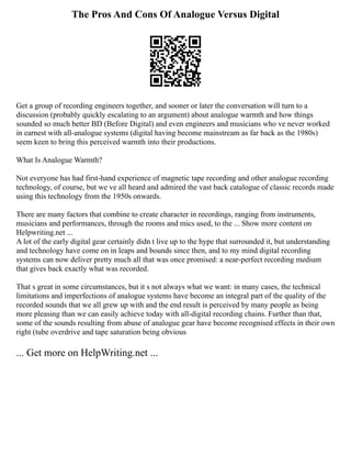 The Pros And Cons Of Analogue Versus Digital
Get a group of recording engineers together, and sooner or later the conversation will turn to a
discussion (probably quickly escalating to an argument) about analogue warmth and how things
sounded so much better BD (Before Digital) and even engineers and musicians who ve never worked
in earnest with all‑analogue systems (digital having become mainstream as far back as the 1980s)
seem keen to bring this perceived warmth into their productions.
What Is Analogue Warmth?
Not everyone has had first‑hand experience of magnetic tape recording and other analogue recording
technology, of course, but we ve all heard and admired the vast back catalogue of classic records made
using this technology from the 1950s onwards.
There are many factors that combine to create character in recordings, ranging from instruments,
musicians and performances, through the rooms and mics used, to the ... Show more content on
Helpwriting.net ...
A lot of the early digital gear certainly didn t live up to the hype that surrounded it, but understanding
and technology have come on in leaps and bounds since then, and to my mind digital recording
systems can now deliver pretty much all that was once promised: a near‑perfect recording medium
that gives back exactly what was recorded.
That s great in some circumstances, but it s not always what we want: in many cases, the technical
limitations and imperfections of analogue systems have become an integral part of the quality of the
recorded sounds that we all grew up with and the end result is perceived by many people as being
more pleasing than we can easily achieve today with all‑digital recording chains. Further than that,
some of the sounds resulting from abuse of analogue gear have become recognised effects in their own
right (tube overdrive and tape saturation being obvious
... Get more on HelpWriting.net ...
 