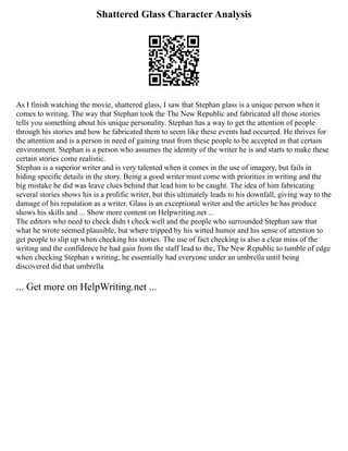 Shattered Glass Character Analysis
As I finish watching the movie, shattered glass, I saw that Stephan glass is a unique person when it
comes to writing. The way that Stephan took the The New Republic and fabricated all those stories
tells you something about his unique personality. Stephan has a way to get the attention of people
through his stories and how he fabricated them to seem like these events had occurred. He thrives for
the attention and is a person in need of gaining trust from these people to be accepted in that certain
environment. Stephan is a person who assumes the identity of the writer he is and starts to make these
certain stories come realistic.
Stephan is a superior writer and is very talented when it comes in the use of imagery, but fails in
hiding specific details in the story. Being a good writer must come with priorities in writing and the
big mistake he did was leave clues behind that lead him to be caught. The idea of him fabricating
several stories shows his is a prolific writer, but this ultimately leads to his downfall, giving way to the
damage of his reputation as a writer. Glass is an exceptional writer and the articles he has produce
shows his skills and ... Show more content on Helpwriting.net ...
The editors who need to check didn t check well and the people who surrounded Stephan saw that
what he wrote seemed plausible, but where tripped by his witted humor and his sense of attention to
get people to slip up when checking his stories. The use of fact checking is also a clear miss of the
writing and the confidence he had gain from the staff lead to the, The New Republic to tumble of edge
when checking Stephan s writing; he essentially had everyone under an umbrella until being
discovered did that umbrella
... Get more on HelpWriting.net ...
 