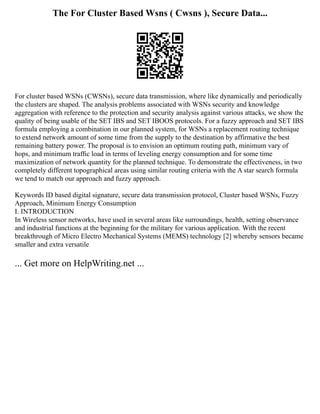 The For Cluster Based Wsns ( Cwsns ), Secure Data...
For cluster based WSNs (CWSNs), secure data transmission, where like dynamically and periodically
the clusters are shaped. The analysis problems associated with WSNs security and knowledge
aggregation with reference to the protection and security analysis against various attacks, we show the
quality of being usable of the SET IBS and SET IBOOS protocols. For a fuzzy approach and SET IBS
formula employing a combination in our planned system, for WSNs a replacement routing technique
to extend network amount of some time from the supply to the destination by affirmative the best
remaining battery power. The proposal is to envision an optimum routing path, minimum vary of
hops, and minimum trafﬁc load in terms of leveling energy consumption and for some time
maximization of network quantity for the planned technique. To demonstrate the effectiveness, in two
completely different topographical areas using similar routing criteria with the A star search formula
we tend to match our approach and fuzzy approach.
Keywords ID based digital signature, secure data transmission protocol, Cluster based WSNs, Fuzzy
Approach, Minimum Energy Consumption
I. INTRODUCTION
In Wireless sensor networks, have used in several areas like surroundings, health, setting observance
and industrial functions at the beginning for the military for various application. With the recent
breakthrough of Micro Electro Mechanical Systems (MEMS) technology [2] whereby sensors became
smaller and extra versatile
... Get more on HelpWriting.net ...
 