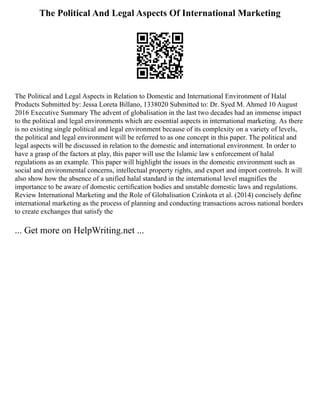 The Political And Legal Aspects Of International Marketing
The Political and Legal Aspects in Relation to Domestic and International Environment of Halal
Products Submitted by: Jessa Loreta Billano, 1338020 Submitted to: Dr. Syed M. Ahmed 10 August
2016 Executive Summary The advent of globalisation in the last two decades had an immense impact
to the political and legal environments which are essential aspects in international marketing. As there
is no existing single political and legal environment because of its complexity on a variety of levels,
the political and legal environment will be referred to as one concept in this paper. The political and
legal aspects will be discussed in relation to the domestic and international environment. In order to
have a grasp of the factors at play, this paper will use the Islamic law s enforcement of halal
regulations as an example. This paper will highlight the issues in the domestic environment such as
social and environmental concerns, intellectual property rights, and export and import controls. It will
also show how the absence of a unified halal standard in the international level magnifies the
importance to be aware of domestic certification bodies and unstable domestic laws and regulations.
Review International Marketing and the Role of Globalisation Czinkota et al. (2014) concisely define
international marketing as the process of planning and conducting transactions across national borders
to create exchanges that satisfy the
... Get more on HelpWriting.net ...
 