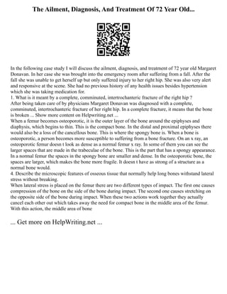 The Ailment, Diagnosis, And Treatment Of 72 Year Old...
In the following case study I will discuss the ailment, diagnosis, and treatment of 72 year old Margaret
Donavan. In her case she was brought into the emergency room after suffering from a fall. After the
fall she was unable to get herself up but only suffered injury to her right hip. She was also very alert
and responsive at the scene. She had no previous history of any health issues besides hypertension
which she was taking medication for.
1. What is it meant by a complete, comminuted, intertrochanteric fracture of the right hip ?
After being taken care of by physicians Margaret Donavan was diagnosed with a complete,
comminuted, intertrochanteric fracture of her right hip. In a complete fracture, it means that the bone
is broken ... Show more content on Helpwriting.net ...
When a femur becomes osteoporotic, it is the outer layer of the bone around the epiphyses and
diaphysis, which begins to thin. This is the compact bone. In the distal and proximal epiphyses there
would also be a loss of the cancellous bone. This is where the spongy bone is. When a bone is
osteoporotic, a person becomes more susceptible to suffering from a bone fracture. On an x ray, an
osteoporotic femur doesn t look as dense as a normal femur x ray. In some of them you can see the
larger spaces that are made in the trabeculae of the bone. This is the part that has a spongy appearance.
In a normal femur the spaces in the spongy bone are smaller and dense. In the osteoporotic bone, the
spaces are larger, which makes the bone more fragile. It doesn t have as strong of a structure as a
normal bone would.
4. Describe the microscopic features of osseous tissue that normally help long bones withstand lateral
stress without breaking.
When lateral stress is placed on the femur there are two different types of impact. The first one causes
compression of the bone on the side of the bone during impact. The second one causes stretching on
the opposite side of the bone during impact. When these two actions work together they actually
cancel each other out which takes away the need for compact bone in the middle area of the femur.
With this action, the middle area of bone
... Get more on HelpWriting.net ...
 