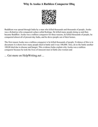 Why Is Asoka A Ruthless Conqueror Dbq
Buddhism was spread through India by a man who killed thousands and thousands of people. Asoka
was a Kshatriya who conquered a place called Kalinga. He killed many people doing so and then
became Buddhist. Asoka was a ruthless conqueror for three reasons, he killed thousands of people, he
conquered almost all of present day India, and he drove people out of their homes.
The first reason Asoka was a ruthless conqueror is he killed thousands of people. Evidence of this is in
document A it shows how many people died in battle and it was 100,000. Also, do to the battle another
100,00 died due to disease and hunger. This evidence helps explain why Asoka was a ruthless
conqueror because he took the lives of innocent men in battle also women and
... Get more on HelpWriting.net ...
 