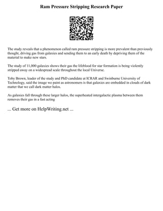 Ram Pressure Stripping Research Paper
The study reveals that a phenomenon called ram pressure stripping is more prevalent than previously
thought, driving gas from galaxies and sending them to an early death by depriving them of the
material to make new stars.
The study of 11,000 galaxies shows their gas the lifeblood for star formation is being violently
stripped away on a widespread scale throughout the local Universe.
Toby Brown, leader of the study and PhD candidate at ICRAR and Swinburne University of
Technology, said the image we paint as astronomers is that galaxies are embedded in clouds of dark
matter that we call dark matter halos.
As galaxies fall through these larger halos, the superheated intergalactic plasma between them
removes their gas in a fast acting
... Get more on HelpWriting.net ...
 
