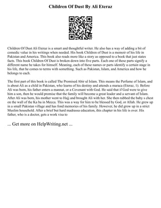 Children Of Dust By Ali Eteraz
Children Of Dust Ali Eteraz is a smart and thoughtful writer. He also has a way of adding a bit of
comedic value in his writings when needed. His book Children of Dust is a memoir of his life in
Pakistan and America. This book also reads more like a story as opposed to a book that just states
facts. This book Children Of Dust is broken down into five parts. Each one of these parts signify a
different name he takes for himself. Meaning, each of these names or parts identify a certain stage in
his life, that he comes to terms with something. Such as Pakistan, Islam, and America and how he
belongs to each.
The first part of this book is called The Promised Abir ul Islam. This means the Perfume of Islam, and
is about Ali as a child in Pakistan, who learns of his destiny and attends a maraca (Eteraz, 1). Before
Ali was born, his father enters a mannat, or a Covenant with God. He said that if God were to give
him a son, then he would promise that the family will become a great leader and a servant of Islam.
After Ali was born, his mother went to Hajj and brought Ali with her. She then rubbed the baby s chest
on the wall of the Ka ba in Mecca. This was a way for him to be blessed by God, or Allah. He grew up
in a small Pakistan village and has fond memories of his family. However, he did grow up in a strict
Muslim household. After a brief but hard madrassa education, this chapter in his life is over. His
father, who is a doctor, gets a work visa to
... Get more on HelpWriting.net ...
 