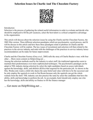 Selection Issues In Charlie And The Chocolate Factory
Introduction
Selection is the process of gathering the related useful information in order to evaluate and decide who
should be employed to fill the job vacancies, select the best talent is a critical competitive advantage
to the organization.
This article will discuss about the selection issues by using the Charlie and the Chocolate Factory, the
2005 film version. Three different selection paradigms which are psychometric, social process, and fit
will be discuss in this article and how these three paradigms relate to plotlines in Charlie and the
Chocolate Factory will be explain. The key issues of recruitment and selection will then related to the
practices in the service industry and ends with the challenges of the practices in service industry hence
recommendation can be make for future improvement.
Charlie and the Chocolate Factory (Grey et al., 2005) tells the story of Charlie Bucket s tour, with four
other ... Show more content on Helpwriting.net ...
Among the selection methods used by the industry to select staff, the traditional approaches seem to
maintain their predominance over more sophisticated techniques. The psychometric paradigm can be
adopt in THL industry during selection by select the right candidates based on assess individuals
against the knowledge, skills, and abilities (KSAs) that required for the particular job. As shown in the
film, Wonka only wants a child who shares the same belief and value with him to be the successor and
he only employ the squirrels to work in Nut Room because only the squirrels can get the whole
walnuts from the shell. THL industry can also practice the same by select the candidates that have the
ability, skills and knowledge to perform the job. As an example, hotel should only employ one who
has the knowledge, skills and ability on finance to fill the finance manager
... Get more on HelpWriting.net ...
 