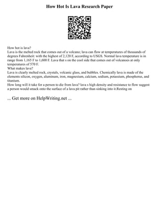 How Hot Is Lava Research Paper
How hot is lava?
Lava is the melted rock that comes out of a volcano; lava can flow at temperatures of thousands of
degrees Fahrenheit: with the highest of 2,120 F, according to USGS. Normal lava temperature is in
range from 1,165 F to 1,600 F. Lava that s on the cool side that comes out of volcanoes at only
temperatures of 570 F.
What makes lava?
Lava is clearly melted rock, crystals, volcanic glass, and bubbles. Chemically lava is made of the
elements silicon, oxygen, aluminum, iron, magnesium, calcium, sodium, potassium, phosphorus, and
titanium.
How long will it take for a person to die from lava? lava s high density and resistance to flow suggest
a person would smack onto the surface of a lava pit rather than sinking into it.Resting on
... Get more on HelpWriting.net ...
 