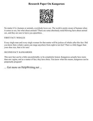Research Paper On Kangaroos
No matter if it s humans or animals, everybody loves sex. The world is pretty aware of humans when
it comes to sex, but what about animals? There are some absolutely mind blowing facts about animal
sex, and they are sure to leave you speechless.
FIRST FACT: WHALES
Every single man and every single woman for that matter will be jealous of whales after this fact. Did
you know that a whale s penis can range anywhere from eight to ten feet? That is a little bigger than
your shoe size, that is for sure!
SECOND FACT: KANGAROOS
This next fact can be a little uncomfortable, to be completely honest. Kangaroos actually have more
than one vagina, and as a matter of fact, they have three. You know what this means, kangaroos can be
perpetually pregnant!
... Get more on HelpWriting.net ...
 