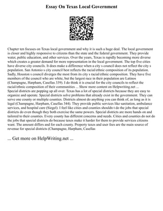Essay On Texas Local Government
Chapter ten focuses on Texas local government and why it is such a huge deal. The local government
is closer and highly responsive to citizens than the state and the federal government. They provide
water, public education, and other services. Over the years, Texas is rapidly becoming more diverse
which creates a greater demand for more representation in the local government. The top five cities
have diverse city councils. It does make a difference when a city s council does not reflect the city s
population. San Antonio s city council best reflects the racial/ethnic composition of its population.
Sadly, Houston s council diverges the most from its city s racial/ethnic composition. They have five
members of the council who are white, but the largest race in their population are Latinos
(Champagne, Harpham, Casellas 339). I do think it is crucial for the city councils to reflect the
racial/ethnic composition of their communities ... Show more content on Helpwriting.net ...
Special districts are popping up all over. Texas has a lot of special districts because they are easy to
organize and operate. Special districts solve problems that already exist in the government. They can
serve one county or multiple counties. Districts almost do anything you can think of, as long as it is
legal (Champagne, Harpham, Casellas 344). They provide public services like sanitation, ambulance
services, and hospital care (Siegel). I feel like cities and counties shouldn t do the jobs that special
districts do even though they both exercise the same powers. Special districts are more hands on and
tailored to their counties. Every county has different concerns and needs. Cities and counties do not do
the jobs that special districts do because taxes make it harder for them to provide services citizens
want. The amount differs and for each county. Property taxes and user fees are the main source of
revenue for special districts (Champagne, Harpham, Casellas
... Get more on HelpWriting.net ...
 