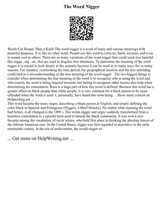 The Word Nigger
Words Cut Deeper Than a Knife The word nigger is a word of many and various meanings with
plentiful purposes. It is like no other word. People use this word to criticize, harm, exclaim, and even
to sound cool to others. There are so many variations of the word nigger that could seem less harmful
like nigga , nig , etc, that are used to disguise true intentions. To determine the meaning of the word
nigger it is crucial to look deeply at the scenario because it can be used in so many ways for so many
reasons. For instance, overlooking the time period, the geographical location and the acts unfolding
could lead to a misunderstanding of the true meaning of the word nigger . The two biggest things to
consider when determining the true meaning of the word is to recognize who is using the word and
who exactly the word is being targeted towards; but failing to recognize other factors also help when
determining the connotation. Race is a huge part of how this word is defined. Because this word has a
greater effect on black people than white people, it is very common for a black person to be more
offended when the word is used. I, personally, have heard this term being ... Show more content on
Helpwriting.net ...
This word became the noun, negro, describing a black person in English, and simply defining the
color black in Spanish and Portuguese (Niggers, a Brief History). No matter what meaning the word
had before, it all changed in the 1800 s. The words nigger and negro suddenly transformed from a
harmless connotation to a spiteful term used to tarnish the black community. It was now a new
favorite among the vocabulary of racist whites, who held first place in thinking the absolute lowest of
the African American race. In the United States, nigger was first regarded as pejorative in the early
nineteenth century. In the era of enslavement, the words nigger or
... Get more on HelpWriting.net ...
 