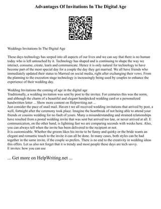 Advantages Of Invitations In The Digital Age
Weddings Invitations In The Digital Age
These days technology has seeped into all aspects of our lives and we can say that there is no human
today who is left untouched by it. Technology has shaped and is continuing to shape the way we
interact, consume, create, learn and communicate. Hence it is only natural for technology to have
become part of the most special day for a couple the day they get married. We all have friends who
immediately updated their status to Married on social media, right after exchanging their vows. From
the planning to the execution stage technology is increasingly being used by couples to enhance the
experience of their wedding day.
Wedding Invitations the coming of age in the digital age
Traditionally, a wedding invitation was sent by post to the invitee. For centuries this was the norm,
and although the charm of a beautiful and elegant handpicked wedding card or a personalized
handwritten letter ... Show more content on Helpwriting.net ...
Just consider the pace of snail mail. Haven t we all received wedding invitations that arrived by post, a
well, fortnight after the ceremony took place. Imagine the heartbreak of not being able to attend your
friends or cousins wedding for no fault of yours. Many a misunderstanding and strained relationships
have resulted from a postal wedding invite that was sent but arrived too late, or never arrived at all. E
communication, on the other hand, is lightning fast we are comparing seconds with weeks here. Also,
you can always tell when the invite has been delivered to the recipient or not.
It is customizable. Whether the groom likes his invite to be funny and quirky or the bride wants an
elegant and romantic touch to the invite it can all be done. In many cases, both styles can be had
together in the same invite, if the couple so prefers. There is no end to the creativity in wedding ideas
this offers. Let us also not forget that it is trendy and most people these days are tech savvy.
E invites: how you can use
... Get more on HelpWriting.net ...
 