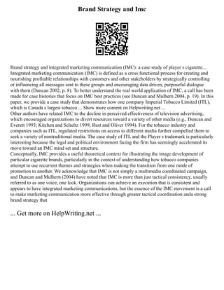 Brand Strategy and Imc
Brand strategy and integrated marketing communication (IMC): a case study of player s cigarette...
Integrated marketing communication (IMC) is defined as a cross functional process for creating and
nourishing profitable relationships with customers and other stakeholders by strategically controlling
or influencing all messages sent to these groups and encouraging data driven, purposeful dialogue
with them (Duncan 2002, p. 8). To better understand the real world application of IMC, a call has been
made for case histories that focus on IMC best practices (see Duncan and Mulhern 2004, p. 19). In this
paper, we provide a case study that demonstrates how one company Imperial Tobacco Limited (ITL),
which is Canada s largest tobacco ... Show more content on Helpwriting.net ...
Other authors have related IMC to the decline in perceived effectiveness of television advertising,
which encouraged organizations to divert resources toward a variety of other media (e.g., Duncan and
Everett 1993; Kitchen and Schultz 1999; Rust and Oliver 1994). For the tobacco industry and
companies such as ITL, regulated restrictions on access to different media further compelled them to
seek a variety of nontraditional media. The case study of ITL and the Player s trademark is particularly
interesting because the legal and political environment facing the firm has seemingly accelerated its
move toward an IMC mind set and structure.
Conceptually, IMC provides a useful theoretical context for illustrating the image development of
particular cigarette brands, particularly in the context of understanding how tobacco companies
attempt to use recurrent themes and strategies when making the transition from one mode of
promotion to another. We acknowledge that IMC is not simply a multimedia coordinated campaign,
and Duncan and Mulhern (2004) have noted that IMC is more than just tactical consistency, usually
referred to as one voice, one look. Organizations can achieve an execution that is consistent and
appears to have integrated marketing communications, but the essence of the IMC movement is a call
to make marketing communication more effective through greater tactical coordination anda strong
brand strategy that
... Get more on HelpWriting.net ...
 