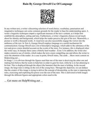 Rain By George Orwell Use Of Language
In any written text, a writer s discerning selection of word choice, vocabulary, punctuation and
imaginative techniques sets some common grounds for the reader to base his understanding upon. A
writer s linguistic techniques impart a significant measure of the text s content, as it helps him
establish the atmosphere, setting and tone. Furthermore, a writer s linguistic choices reveal much
about his identity and background, which helps the reader perceive the gist of the text. Meanwhile, a
picture is worth a thousand words. A visual text can also successfully engage the viewer into the
ambience of the text. In Text A, George Orwell employs language as a useful mechanism for
communication. George Orwell uses a lot of descriptive language, which adds to the substance of the
text and gives a more detailed account on the events of the story. For instance, this is displayed when
the writer says, In January there came a bitterly hard weather . (Line 1) In addition, the writer also
makes extensive use of similes, which makes the text a more compelling one and allows the writer to
seize the attention of the reader. As a case in point, Orwell states, The earth ... Show more content on
Helpwriting.net ...
In image 1, it is obvious through the figures used that one of the men is deceiving the other one and
making him believe that he wants to help him in order to gain his trust, while he is in fact planning to
hit him. This is displayed through the object (the hammer) that the man is holding. In the second
image, the large man is sitting on the rest of the young boys. Through this depiction, we can deduce
that the creator of this image is trying to deliver the concept of dictatorship, as the man is imposing his
rules, exercising and exploiting his power over the rest of the men. This is delivered in both images
through the different figures and appropriate colors used in the
... Get more on HelpWriting.net ...
 