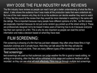 WHY DOSE THE FILM INDUSTRY HAVE REVIEWS
The film industry have reviews so people can read it and get a better understanding of what the film is
about , it also shows the audience how it was made all the production tasks that were undertook etc..
But one of the main reasons why they do it is so the audience can decide weather they want to watch
it, if they like the sound of the review than they would be more interested in watching it, the same with
the ratings. This is important because many people have different opinions of a film, but film reviews
are especially important because its not just some random guy picked up of the street writing it. These
are professionals designed not to be biased it takes years of learning how to do it because everyone
has their own opinion on a film. This is why its very important so people can read the correct
information and make a decision based on what they have read.
FILM SCREENING:
Film screening is showing of a film that has just been released, they often show these films in high
resolution cinemas and in private hours. Here they can talk about the film they will also be
accompanied by food and drink. Their are many different types of film screenings such as
Test screenings:
test screenings are used so that audiences can judge weather the film is good or needs editing, re-
writing or re-shooting, often the film will be unfinished at this stage and audience feedback will be
recorded so they can see what will work effectively. Films may go through multiple test screenings.
 