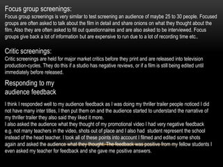 Focus group screenings:
Focus group screenings is very similar to test screening an audience of maybe 25 to 30 people. Focused
groups are often asked to talk about the film in detail and share onions on what they thought about the
film. Also they are often asked to fill out questionnaires and are also asked to be interviewed. Focus
groups give back a lot of information but are expensive to run due to a lot of recording time etc..
Critic screenings:
Critic screenings are held for major market critics before they print and are released into television
production-cycles. They do this if a studio has negative reviews, or if a film is still being edited until
immediately before released.
Responding to my
audience feedback
I think I responded well to my audience feedback as I was doing my thriller trailer people noticed I did
not have many inter titles, I then put them on and the audience started to understand the narrative of
my thriller trailer they also said they liked it more.
I also asked the audience what they thought of my promotional video I had very negative feedback
e.g. not many teachers in the video, shots out of place and I also had student represent the school
instead of the head teacher. I took all of these points into account I filmed and edited some shots
again and asked the audience what they thought. The feedback was positive from my fellow students I
even asked my teacher for feedback and she gave me positive answers.
 