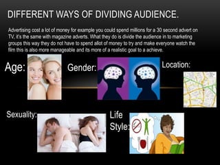 DIFFERENT WAYS OF DIVIDING AUDIENCE.
Advertising cost a lot of money for example you could spend millions for a 30 second advert on
TV, it’s the same with magazine adverts. What they do is divide the audience in to marketing
groups this way they do not have to spend allot of money to try and make everyone watch the
film this is also more manageable and its more of a realistic goal to a achieve.
Age: Gender:
Sexuality: Life
Style:
Location:
 