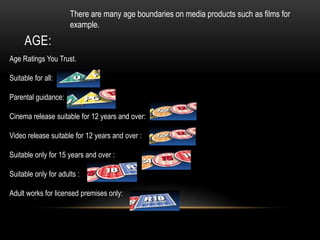 AGE:
There are many age boundaries on media products such as films for
example.
Age Ratings You Trust.
Suitable for all:
Parental guidance:
Cinema release suitable for 12 years and over:
Video release suitable for 12 years and over :
Suitable only for 15 years and over :
Suitable only for adults :
Adult works for licensed premises only:
 