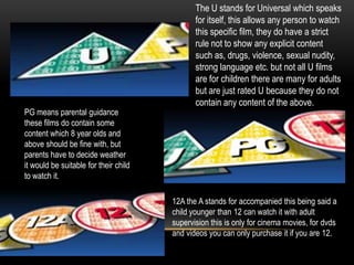 The U stands for Universal which speaks
for itself, this allows any person to watch
this specific film, they do have a strict
rule not to show any explicit content
such as, drugs, violence, sexual nudity,
strong language etc. but not all U films
are for children there are many for adults
but are just rated U because they do not
contain any content of the above.
PG means parental guidance
these films do contain some
content which 8 year olds and
above should be fine with, but
parents have to decide weather
it would be suitable for their child
to watch it.
12A the A stands for accompanied this being said a
child younger than 12 can watch it with adult
supervision this is only for cinema movies, for dvds
and videos you can only purchase it if you are 12.
 