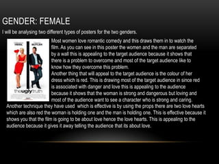 GENDER: FEMALE
I will be analysing two different types of posters for the two genders.
Most women love romantic comedy and this draws them in to watch the
film. As you can see in this poster the women and the man are separated
by a wall this is appealing to the target audience because it shows that
there is a problem to overcome and most of the target audience like to
know how they overcome this problem.
Another thing that will appeal to the target audience is the colour of her
dress which is red. This is drawing most of the target audience in since red
is associated with danger and love this is appealing to the audience
because it shows that the woman is strong and dangerous but loving and
most of the audience want to see a character who is strong and caring.
Another technique they have used which is effective is by using the props there are two love hearts
which are also red the woman is holding one and the man is holding one. This is effective because it
shows you that the film is going to be about love hence the love hearts. This is appealing to the
audience because it gives it away telling the audience that its about love.
 
