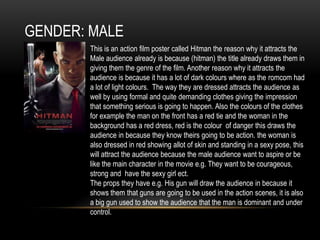 GENDER: MALE
This is an action film poster called Hitman the reason why it attracts the
Male audience already is because (hitman) the title already draws them in
giving them the genre of the film. Another reason why it attracts the
audience is because it has a lot of dark colours where as the romcom had
a lot of light colours. The way they are dressed attracts the audience as
well by using formal and quite demanding clothes giving the impression
that something serious is going to happen. Also the colours of the clothes
for example the man on the front has a red tie and the woman in the
background has a red dress, red is the colour of danger this draws the
audience in because they know theirs going to be action. the woman is
also dressed in red showing allot of skin and standing in a sexy pose, this
will attract the audience because the male audience want to aspire or be
like the main character in the movie e.g. They want to be courageous,
strong and have the sexy girl ect.
The props they have e.g. His gun will draw the audience in because it
shows them that guns are going to be used in the action scenes, it is also
a big gun used to show the audience that the man is dominant and under
control.
 
