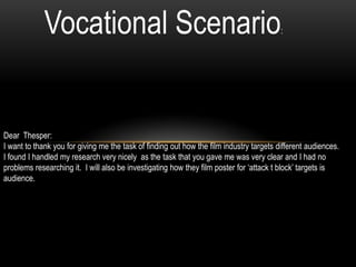 Vocational Scenario:
Dear Thesper:
I want to thank you for giving me the task of finding out how the film industry targets different audiences.
I found I handled my research very nicely as the task that you gave me was very clear and I had no
problems researching it. I will also be investigating how they film poster for ‘attack t block’ targets is
audience.
 