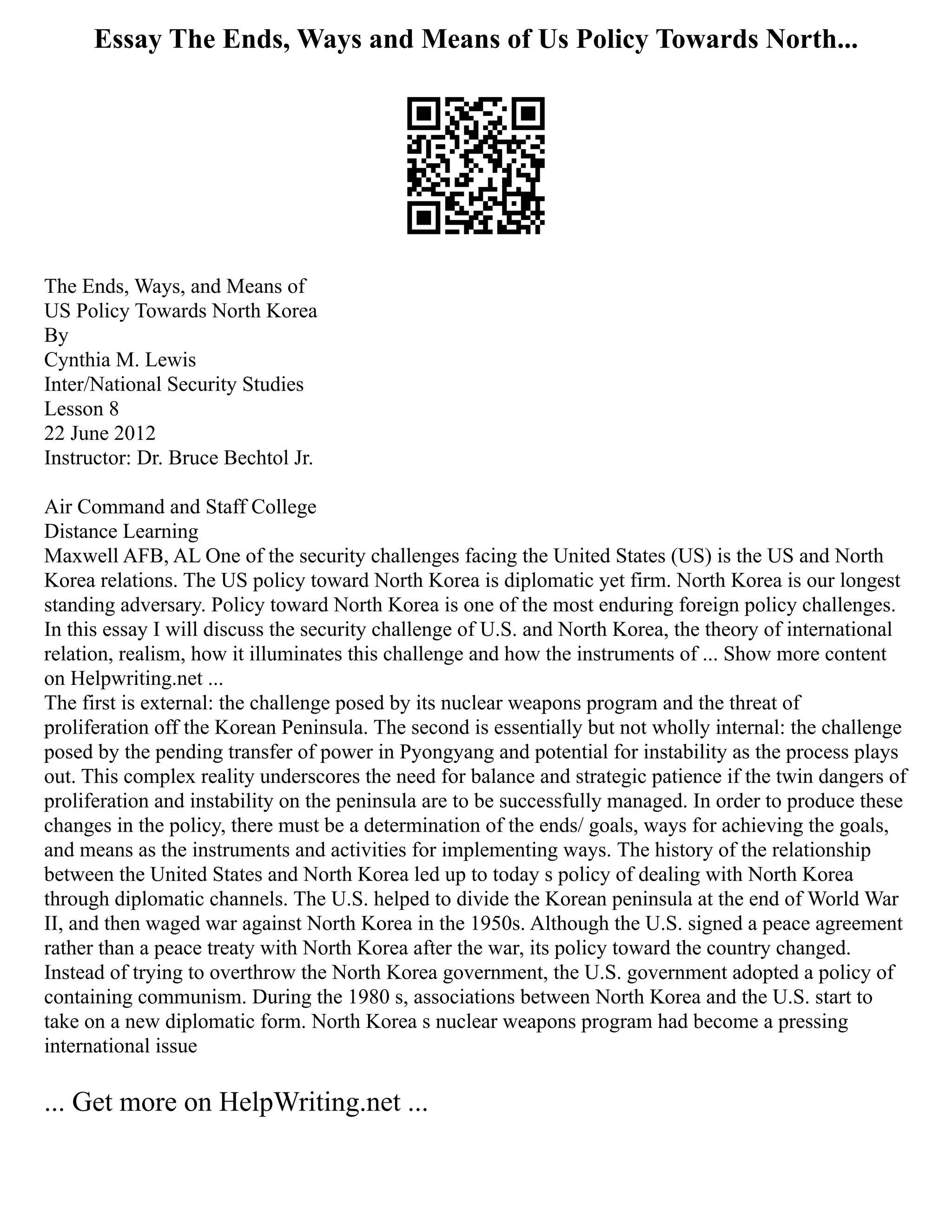 Essay The Ends, Ways and Means of Us Policy Towards North...
The Ends, Ways, and Means of
US Policy Towards North Korea
By
Cynthia M. Lewis
Inter/National Security Studies
Lesson 8
22 June 2012
Instructor: Dr. Bruce Bechtol Jr.
Air Command and Staff College
Distance Learning
Maxwell AFB, AL One of the security challenges facing the United States (US) is the US and North
Korea relations. The US policy toward North Korea is diplomatic yet firm. North Korea is our longest
standing adversary. Policy toward North Korea is one of the most enduring foreign policy challenges.
In this essay I will discuss the security challenge of U.S. and North Korea, the theory of international
relation, realism, how it illuminates this challenge and how the instruments of ... Show more content
on Helpwriting.net ...
The first is external: the challenge posed by its nuclear weapons program and the threat of
proliferation off the Korean Peninsula. The second is essentially but not wholly internal: the challenge
posed by the pending transfer of power in Pyongyang and potential for instability as the process plays
out. This complex reality underscores the need for balance and strategic patience if the twin dangers of
proliferation and instability on the peninsula are to be successfully managed. In order to produce these
changes in the policy, there must be a determination of the ends/ goals, ways for achieving the goals,
and means as the instruments and activities for implementing ways. The history of the relationship
between the United States and North Korea led up to today s policy of dealing with North Korea
through diplomatic channels. The U.S. helped to divide the Korean peninsula at the end of World War
II, and then waged war against North Korea in the 1950s. Although the U.S. signed a peace agreement
rather than a peace treaty with North Korea after the war, its policy toward the country changed.
Instead of trying to overthrow the North Korea government, the U.S. government adopted a policy of
containing communism. During the 1980 s, associations between North Korea and the U.S. start to
take on a new diplomatic form. North Korea s nuclear weapons program had become a pressing
international issue
... Get more on HelpWriting.net ...
 