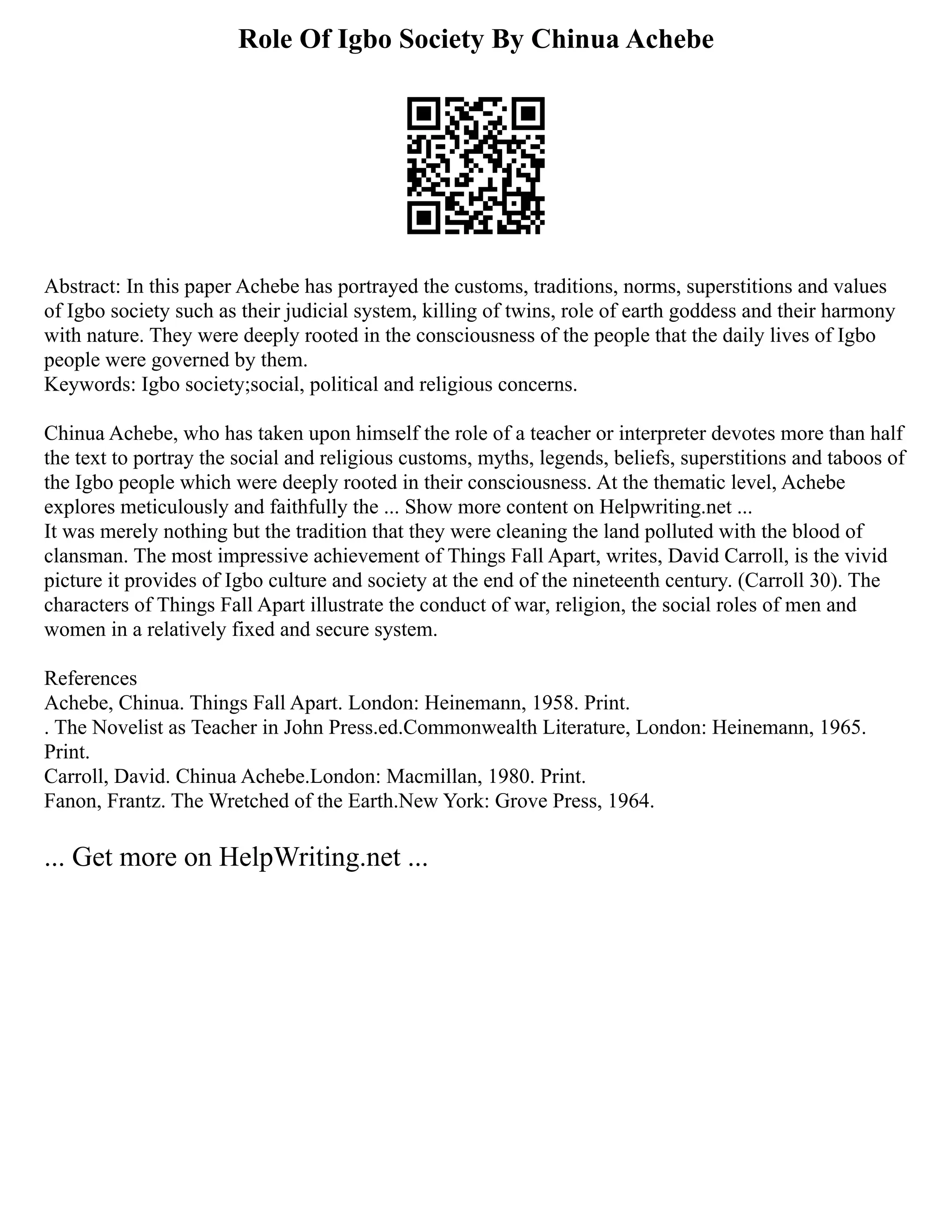 Role Of Igbo Society By Chinua Achebe
Abstract: In this paper Achebe has portrayed the customs, traditions, norms, superstitions and values
of Igbo society such as their judicial system, killing of twins, role of earth goddess and their harmony
with nature. They were deeply rooted in the consciousness of the people that the daily lives of Igbo
people were governed by them.
Keywords: Igbo society;social, political and religious concerns.
Chinua Achebe, who has taken upon himself the role of a teacher or interpreter devotes more than half
the text to portray the social and religious customs, myths, legends, beliefs, superstitions and taboos of
the Igbo people which were deeply rooted in their consciousness. At the thematic level, Achebe
explores meticulously and faithfully the ... Show more content on Helpwriting.net ...
It was merely nothing but the tradition that they were cleaning the land polluted with the blood of
clansman. The most impressive achievement of Things Fall Apart, writes, David Carroll, is the vivid
picture it provides of Igbo culture and society at the end of the nineteenth century. (Carroll 30). The
characters of Things Fall Apart illustrate the conduct of war, religion, the social roles of men and
women in a relatively fixed and secure system.
References
Achebe, Chinua. Things Fall Apart. London: Heinemann, 1958. Print.
. The Novelist as Teacher in John Press.ed.Commonwealth Literature, London: Heinemann, 1965.
Print.
Carroll, David. Chinua Achebe.London: Macmillan, 1980. Print.
Fanon, Frantz. The Wretched of the Earth.New York: Grove Press, 1964.
... Get more on HelpWriting.net ...
 