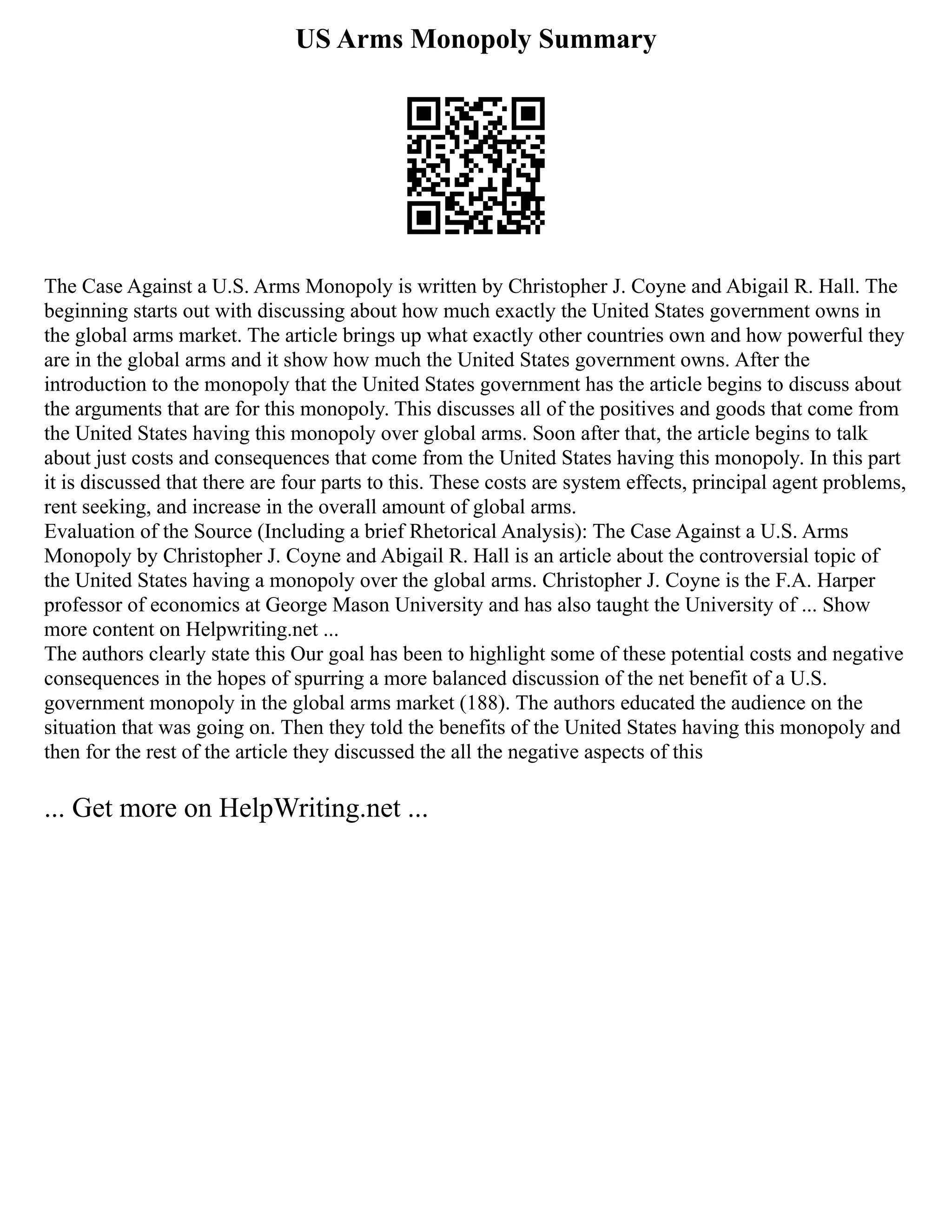 US Arms Monopoly Summary
The Case Against a U.S. Arms Monopoly is written by Christopher J. Coyne and Abigail R. Hall. The
beginning starts out with discussing about how much exactly the United States government owns in
the global arms market. The article brings up what exactly other countries own and how powerful they
are in the global arms and it show how much the United States government owns. After the
introduction to the monopoly that the United States government has the article begins to discuss about
the arguments that are for this monopoly. This discusses all of the positives and goods that come from
the United States having this monopoly over global arms. Soon after that, the article begins to talk
about just costs and consequences that come from the United States having this monopoly. In this part
it is discussed that there are four parts to this. These costs are system effects, principal agent problems,
rent seeking, and increase in the overall amount of global arms.
Evaluation of the Source (Including a brief Rhetorical Analysis): The Case Against a U.S. Arms
Monopoly by Christopher J. Coyne and Abigail R. Hall is an article about the controversial topic of
the United States having a monopoly over the global arms. Christopher J. Coyne is the F.A. Harper
professor of economics at George Mason University and has also taught the University of ... Show
more content on Helpwriting.net ...
The authors clearly state this Our goal has been to highlight some of these potential costs and negative
consequences in the hopes of spurring a more balanced discussion of the net benefit of a U.S.
government monopoly in the global arms market (188). The authors educated the audience on the
situation that was going on. Then they told the benefits of the United States having this monopoly and
then for the rest of the article they discussed the all the negative aspects of this
... Get more on HelpWriting.net ...
 