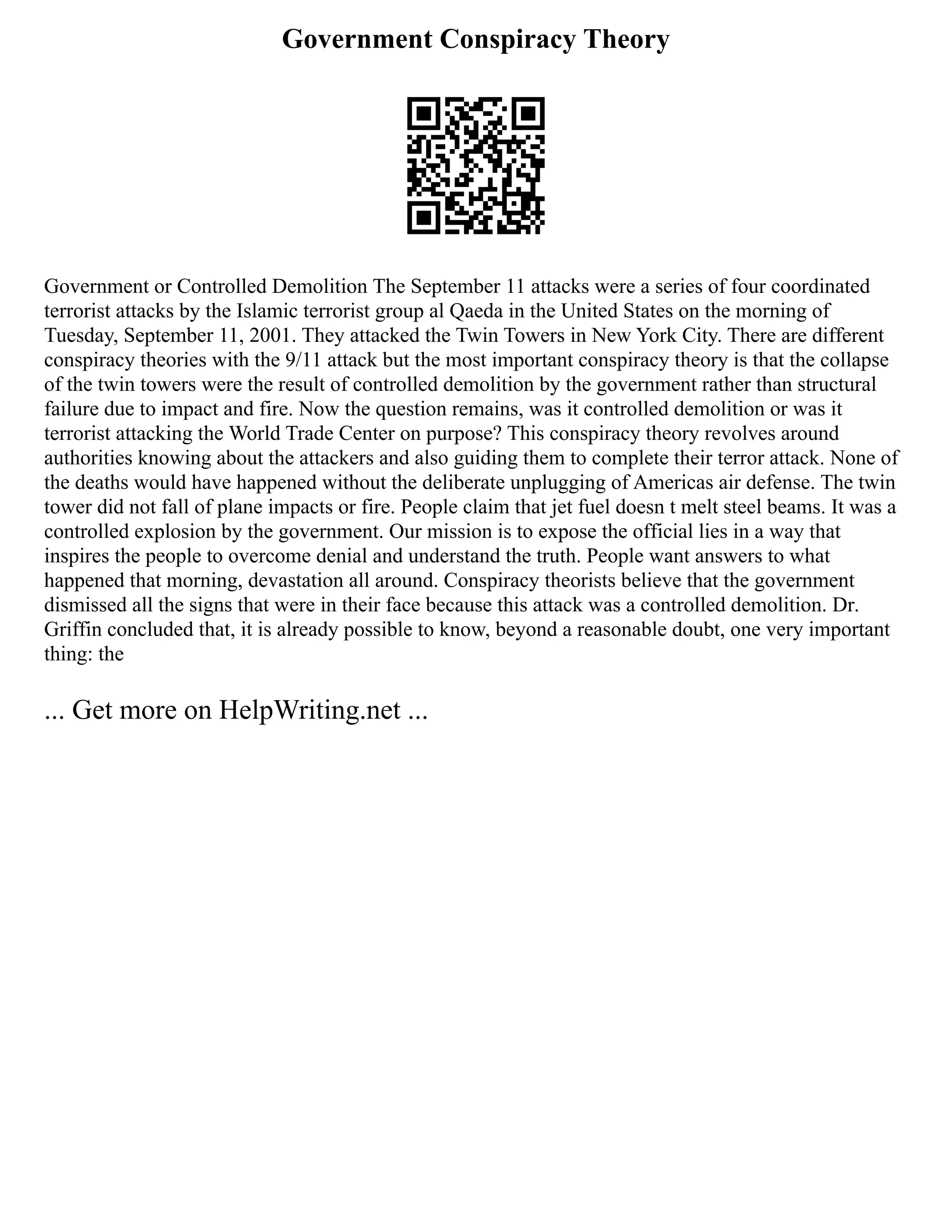 Government Conspiracy Theory
Government or Controlled Demolition The September 11 attacks were a series of four coordinated
terrorist attacks by the Islamic terrorist group al Qaeda in the United States on the morning of
Tuesday, September 11, 2001. They attacked the Twin Towers in New York City. There are different
conspiracy theories with the 9/11 attack but the most important conspiracy theory is that the collapse
of the twin towers were the result of controlled demolition by the government rather than structural
failure due to impact and fire. Now the question remains, was it controlled demolition or was it
terrorist attacking the World Trade Center on purpose? This conspiracy theory revolves around
authorities knowing about the attackers and also guiding them to complete their terror attack. None of
the deaths would have happened without the deliberate unplugging of Americas air defense. The twin
tower did not fall of plane impacts or fire. People claim that jet fuel doesn t melt steel beams. It was a
controlled explosion by the government. Our mission is to expose the official lies in a way that
inspires the people to overcome denial and understand the truth. People want answers to what
happened that morning, devastation all around. Conspiracy theorists believe that the government
dismissed all the signs that were in their face because this attack was a controlled demolition. Dr.
Griffin concluded that, it is already possible to know, beyond a reasonable doubt, one very important
thing: the
... Get more on HelpWriting.net ...
 