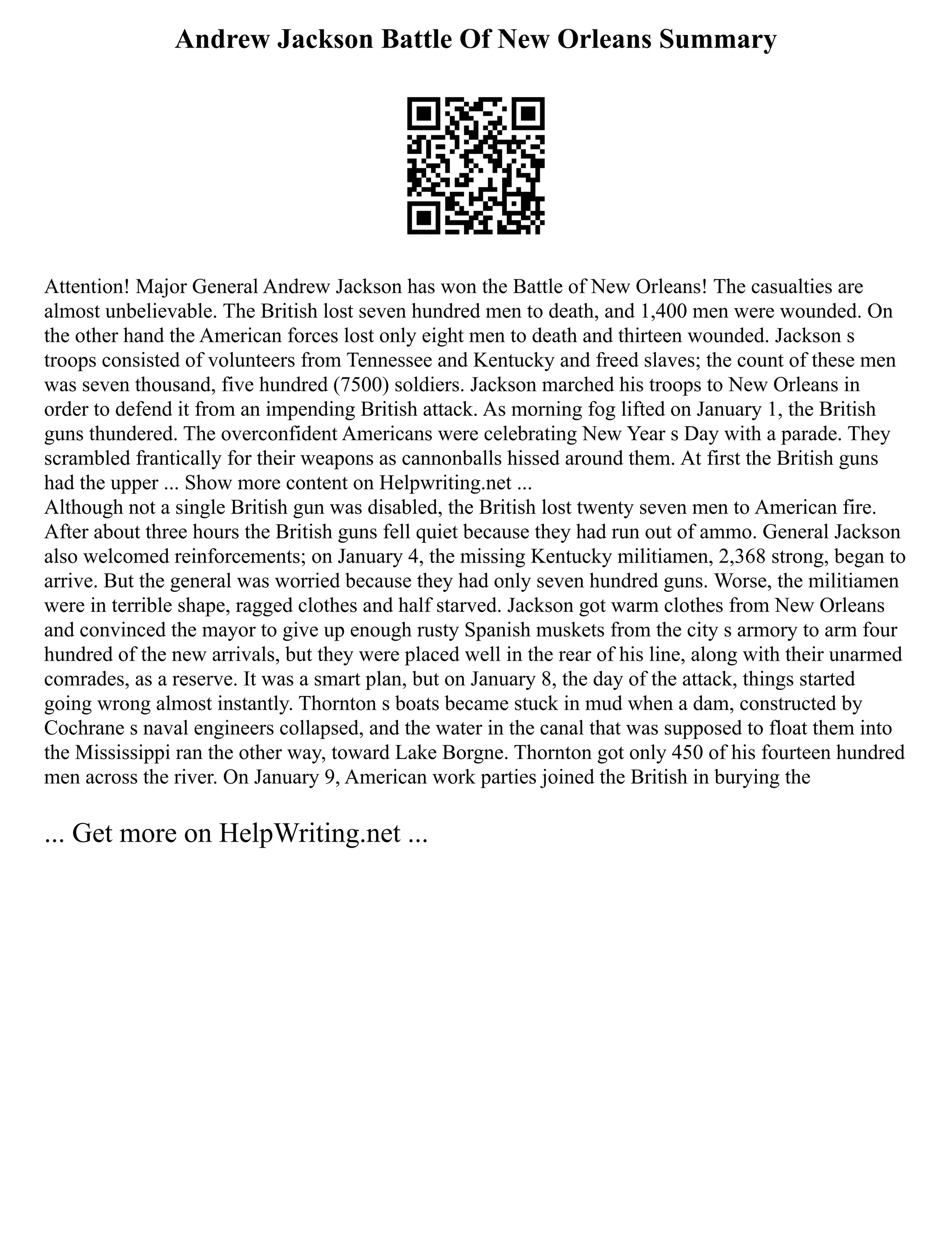 Andrew Jackson Battle Of New Orleans Summary
Attention! Major General Andrew Jackson has won the Battle of New Orleans! The casualties are
almost unbelievable. The British lost seven hundred men to death, and 1,400 men were wounded. On
the other hand the American forces lost only eight men to death and thirteen wounded. Jackson s
troops consisted of volunteers from Tennessee and Kentucky and freed slaves; the count of these men
was seven thousand, five hundred (7500) soldiers. Jackson marched his troops to New Orleans in
order to defend it from an impending British attack. As morning fog lifted on January 1, the British
guns thundered. The overconfident Americans were celebrating New Year s Day with a parade. They
scrambled frantically for their weapons as cannonballs hissed around them. At first the British guns
had the upper ... Show more content on Helpwriting.net ...
Although not a single British gun was disabled, the British lost twenty seven men to American fire.
After about three hours the British guns fell quiet because they had run out of ammo. General Jackson
also welcomed reinforcements; on January 4, the missing Kentucky militiamen, 2,368 strong, began to
arrive. But the general was worried because they had only seven hundred guns. Worse, the militiamen
were in terrible shape, ragged clothes and half starved. Jackson got warm clothes from New Orleans
and convinced the mayor to give up enough rusty Spanish muskets from the city s armory to arm four
hundred of the new arrivals, but they were placed well in the rear of his line, along with their unarmed
comrades, as a reserve. It was a smart plan, but on January 8, the day of the attack, things started
going wrong almost instantly. Thornton s boats became stuck in mud when a dam, constructed by
Cochrane s naval engineers collapsed, and the water in the canal that was supposed to float them into
the Mississippi ran the other way, toward Lake Borgne. Thornton got only 450 of his fourteen hundred
men across the river. On January 9, American work parties joined the British in burying the
... Get more on HelpWriting.net ...
 
