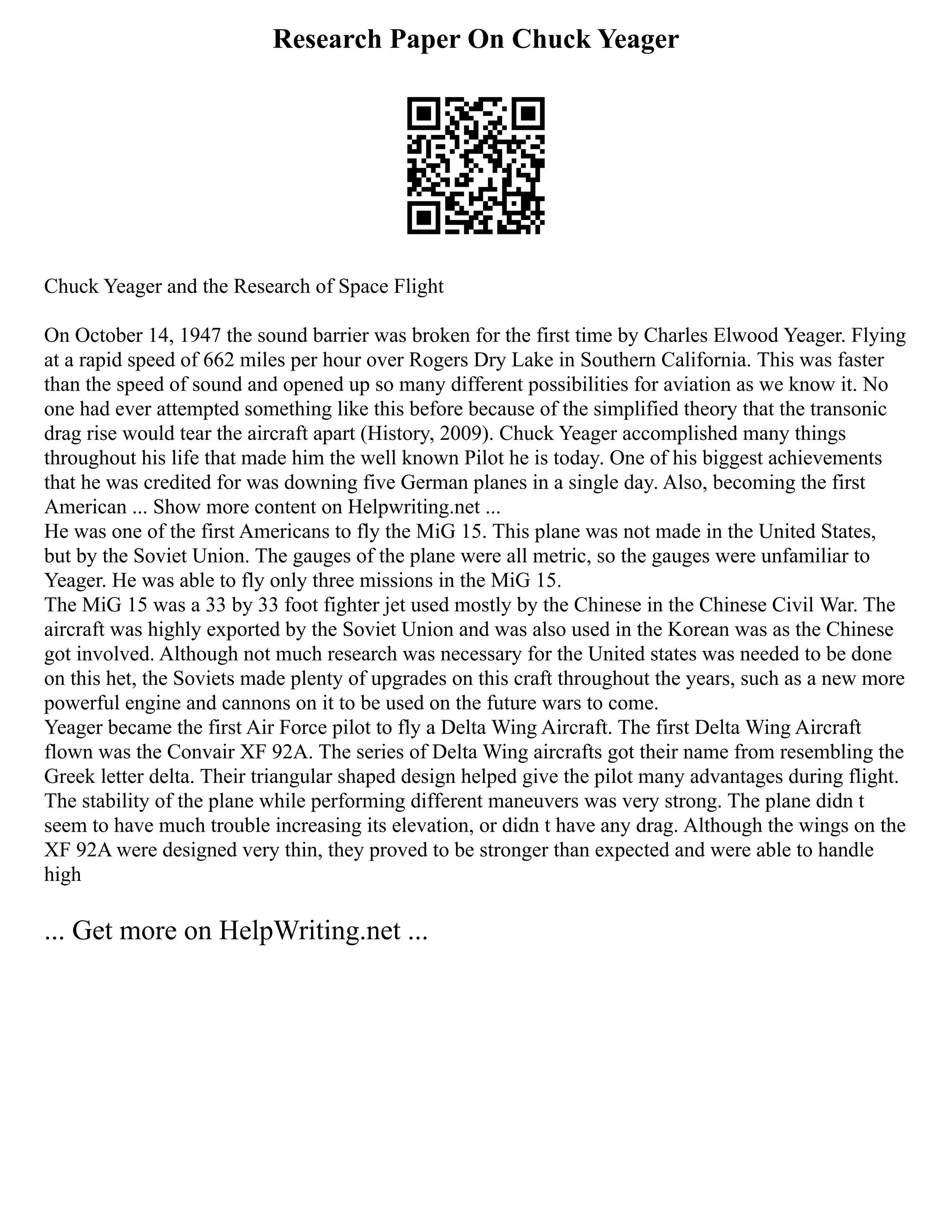 Research Paper On Chuck Yeager
Chuck Yeager and the Research of Space Flight
On October 14, 1947 the sound barrier was broken for the first time by Charles Elwood Yeager. Flying
at a rapid speed of 662 miles per hour over Rogers Dry Lake in Southern California. This was faster
than the speed of sound and opened up so many different possibilities for aviation as we know it. No
one had ever attempted something like this before because of the simplified theory that the transonic
drag rise would tear the aircraft apart (History, 2009). Chuck Yeager accomplished many things
throughout his life that made him the well known Pilot he is today. One of his biggest achievements
that he was credited for was downing five German planes in a single day. Also, becoming the first
American ... Show more content on Helpwriting.net ...
He was one of the first Americans to fly the MiG 15. This plane was not made in the United States,
but by the Soviet Union. The gauges of the plane were all metric, so the gauges were unfamiliar to
Yeager. He was able to fly only three missions in the MiG 15.
The MiG 15 was a 33 by 33 foot fighter jet used mostly by the Chinese in the Chinese Civil War. The
aircraft was highly exported by the Soviet Union and was also used in the Korean was as the Chinese
got involved. Although not much research was necessary for the United states was needed to be done
on this het, the Soviets made plenty of upgrades on this craft throughout the years, such as a new more
powerful engine and cannons on it to be used on the future wars to come.
Yeager became the first Air Force pilot to fly a Delta Wing Aircraft. The first Delta Wing Aircraft
flown was the Convair XF 92A. The series of Delta Wing aircrafts got their name from resembling the
Greek letter delta. Their triangular shaped design helped give the pilot many advantages during flight.
The stability of the plane while performing different maneuvers was very strong. The plane didn t
seem to have much trouble increasing its elevation, or didn t have any drag. Although the wings on the
XF 92A were designed very thin, they proved to be stronger than expected and were able to handle
high
... Get more on HelpWriting.net ...
 