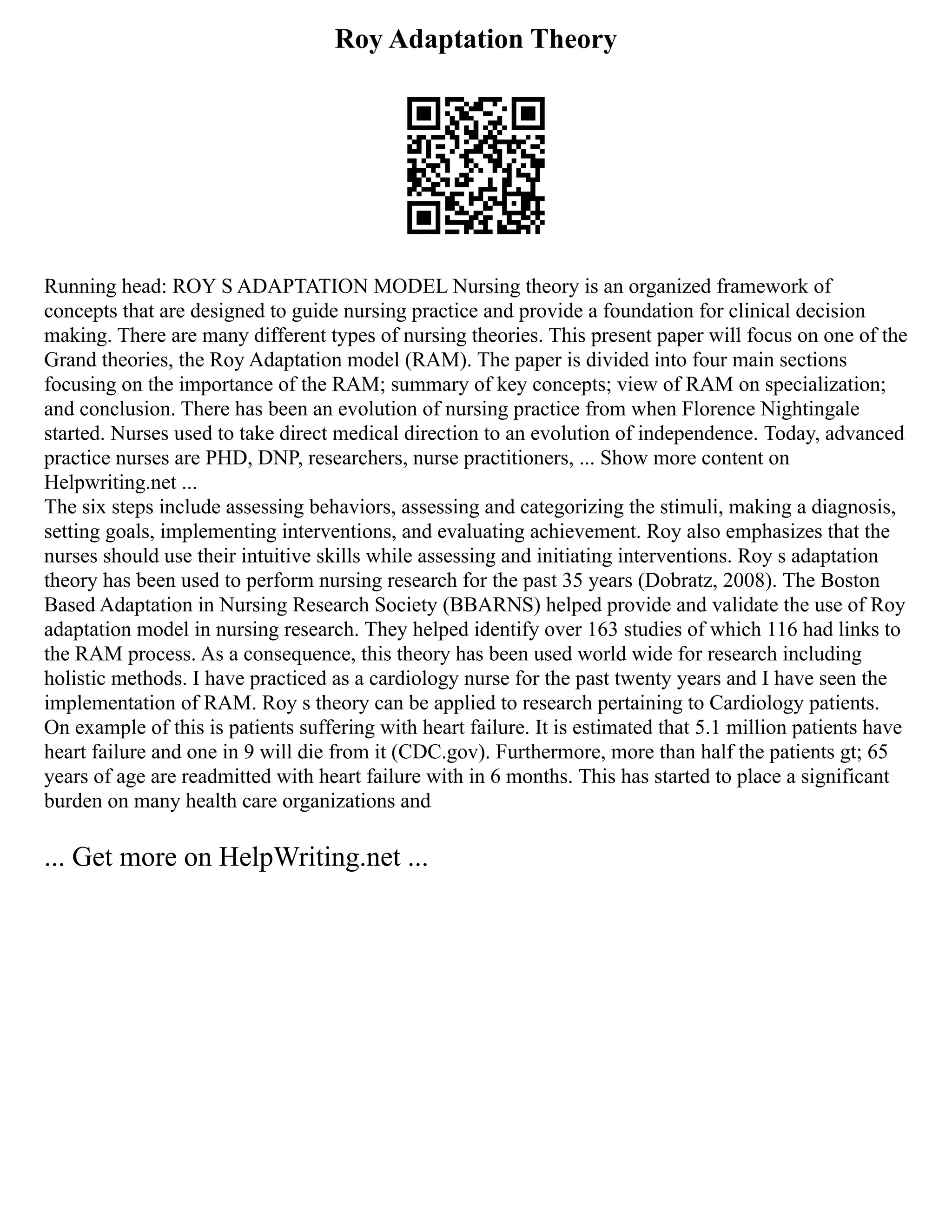 Roy Adaptation Theory
Running head: ROY S ADAPTATION MODEL Nursing theory is an organized framework of
concepts that are designed to guide nursing practice and provide a foundation for clinical decision
making. There are many different types of nursing theories. This present paper will focus on one of the
Grand theories, the Roy Adaptation model (RAM). The paper is divided into four main sections
focusing on the importance of the RAM; summary of key concepts; view of RAM on specialization;
and conclusion. There has been an evolution of nursing practice from when Florence Nightingale
started. Nurses used to take direct medical direction to an evolution of independence. Today, advanced
practice nurses are PHD, DNP, researchers, nurse practitioners, ... Show more content on
Helpwriting.net ...
The six steps include assessing behaviors, assessing and categorizing the stimuli, making a diagnosis,
setting goals, implementing interventions, and evaluating achievement. Roy also emphasizes that the
nurses should use their intuitive skills while assessing and initiating interventions. Roy s adaptation
theory has been used to perform nursing research for the past 35 years (Dobratz, 2008). The Boston
Based Adaptation in Nursing Research Society (BBARNS) helped provide and validate the use of Roy
adaptation model in nursing research. They helped identify over 163 studies of which 116 had links to
the RAM process. As a consequence, this theory has been used world wide for research including
holistic methods. I have practiced as a cardiology nurse for the past twenty years and I have seen the
implementation of RAM. Roy s theory can be applied to research pertaining to Cardiology patients.
On example of this is patients suffering with heart failure. It is estimated that 5.1 million patients have
heart failure and one in 9 will die from it (CDC.gov). Furthermore, more than half the patients gt; 65
years of age are readmitted with heart failure with in 6 months. This has started to place a significant
burden on many health care organizations and
... Get more on HelpWriting.net ...
 