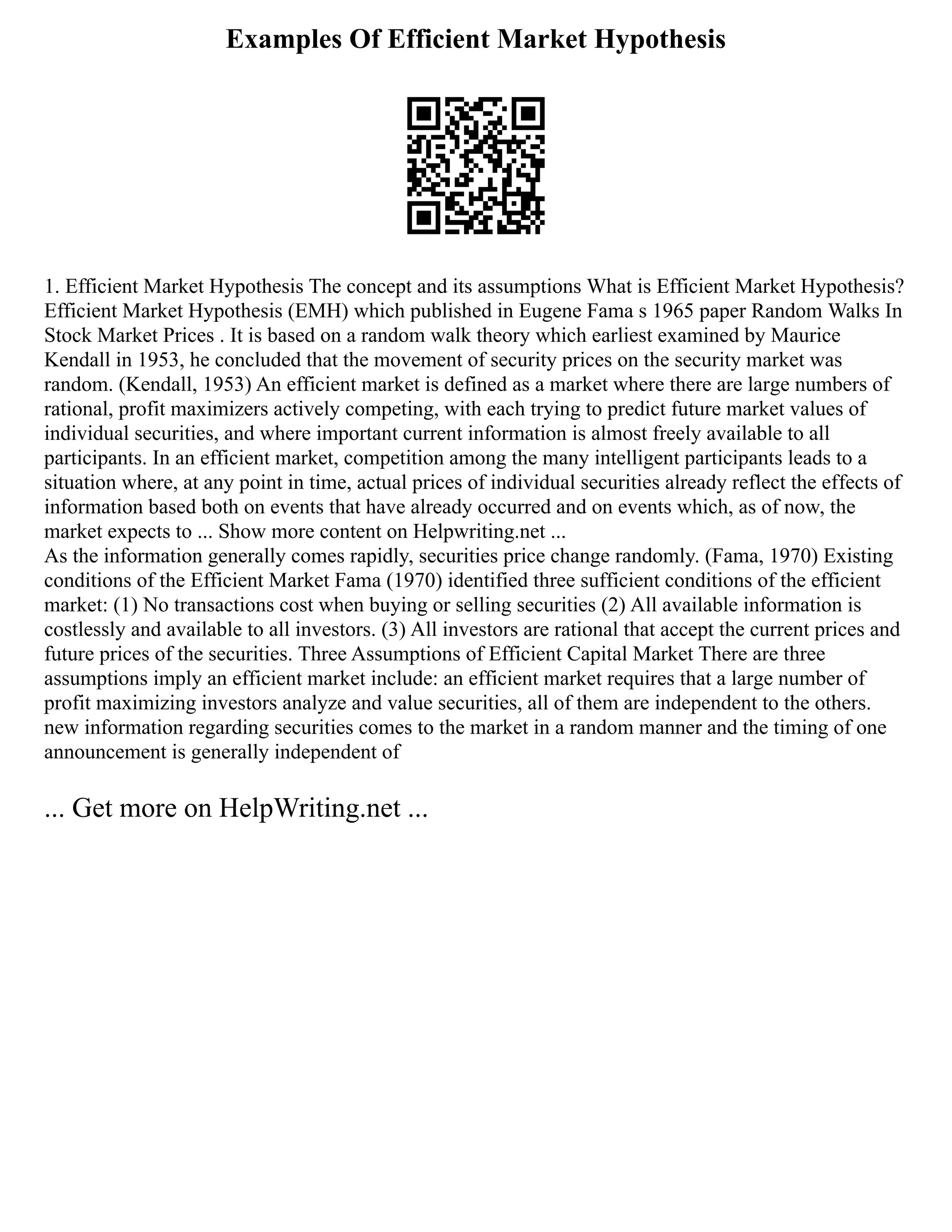 Examples Of Efficient Market Hypothesis
1. Efficient Market Hypothesis The concept and its assumptions What is Efficient Market Hypothesis?
Efficient Market Hypothesis (EMH) which published in Eugene Fama s 1965 paper Random Walks In
Stock Market Prices . It is based on a random walk theory which earliest examined by Maurice
Kendall in 1953, he concluded that the movement of security prices on the security market was
random. (Kendall, 1953) An efficient market is defined as a market where there are large numbers of
rational, profit maximizers actively competing, with each trying to predict future market values of
individual securities, and where important current information is almost freely available to all
participants. In an efficient market, competition among the many intelligent participants leads to a
situation where, at any point in time, actual prices of individual securities already reflect the effects of
information based both on events that have already occurred and on events which, as of now, the
market expects to ... Show more content on Helpwriting.net ...
As the information generally comes rapidly, securities price change randomly. (Fama, 1970) Existing
conditions of the Efficient Market Fama (1970) identified three sufficient conditions of the efficient
market: (1) No transactions cost when buying or selling securities (2) All available information is
costlessly and available to all investors. (3) All investors are rational that accept the current prices and
future prices of the securities. Three Assumptions of Efficient Capital Market There are three
assumptions imply an efficient market include: an efficient market requires that a large number of
profit maximizing investors analyze and value securities, all of them are independent to the others.
new information regarding securities comes to the market in a random manner and the timing of one
announcement is generally independent of
... Get more on HelpWriting.net ...
 