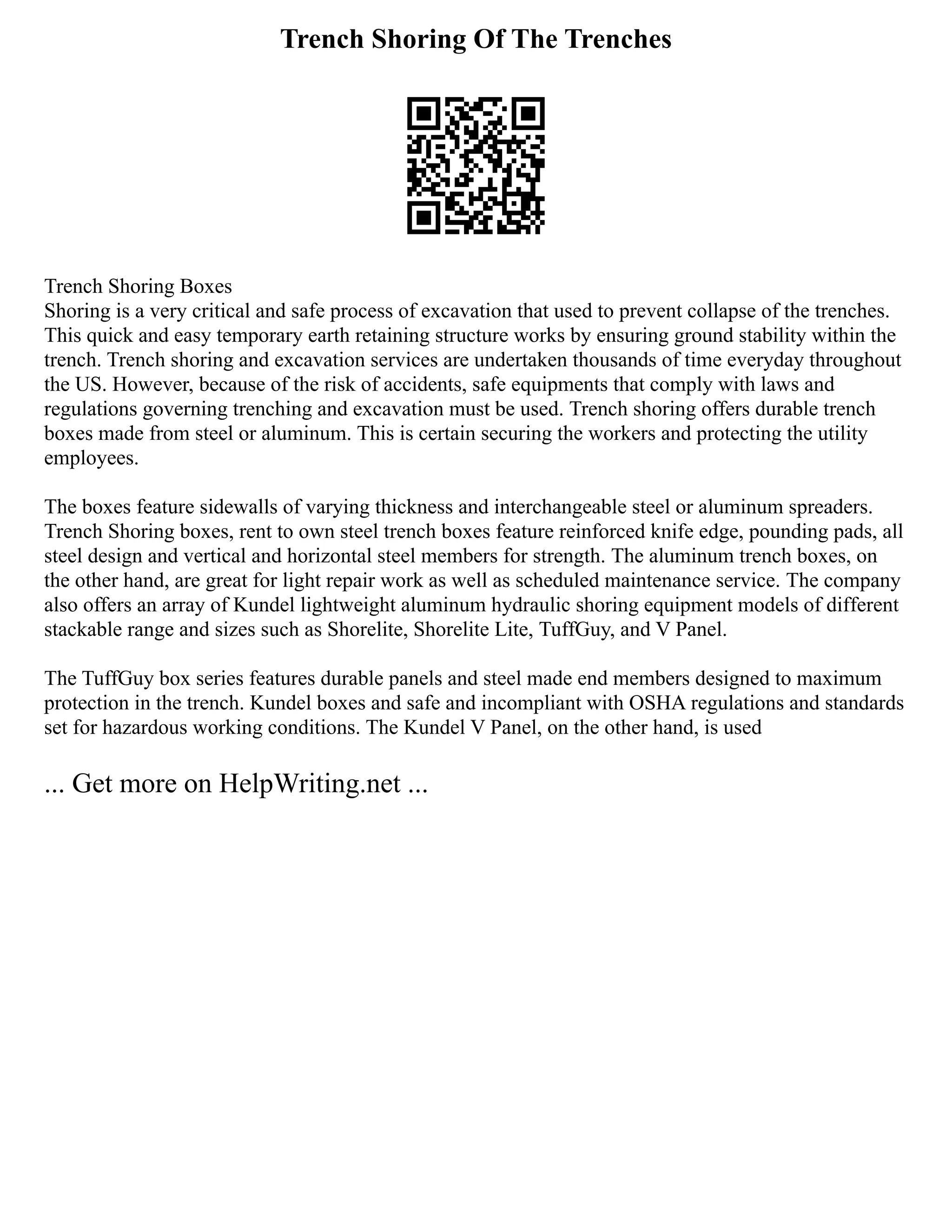 Trench Shoring Of The Trenches
Trench Shoring Boxes
Shoring is a very critical and safe process of excavation that used to prevent collapse of the trenches.
This quick and easy temporary earth retaining structure works by ensuring ground stability within the
trench. Trench shoring and excavation services are undertaken thousands of time everyday throughout
the US. However, because of the risk of accidents, safe equipments that comply with laws and
regulations governing trenching and excavation must be used. Trench shoring offers durable trench
boxes made from steel or aluminum. This is certain securing the workers and protecting the utility
employees.
The boxes feature sidewalls of varying thickness and interchangeable steel or aluminum spreaders.
Trench Shoring boxes, rent to own steel trench boxes feature reinforced knife edge, pounding pads, all
steel design and vertical and horizontal steel members for strength. The aluminum trench boxes, on
the other hand, are great for light repair work as well as scheduled maintenance service. The company
also offers an array of Kundel lightweight aluminum hydraulic shoring equipment models of different
stackable range and sizes such as Shorelite, Shorelite Lite, TuffGuy, and V Panel.
The TuffGuy box series features durable panels and steel made end members designed to maximum
protection in the trench. Kundel boxes and safe and incompliant with OSHA regulations and standards
set for hazardous working conditions. The Kundel V Panel, on the other hand, is used
... Get more on HelpWriting.net ...
 