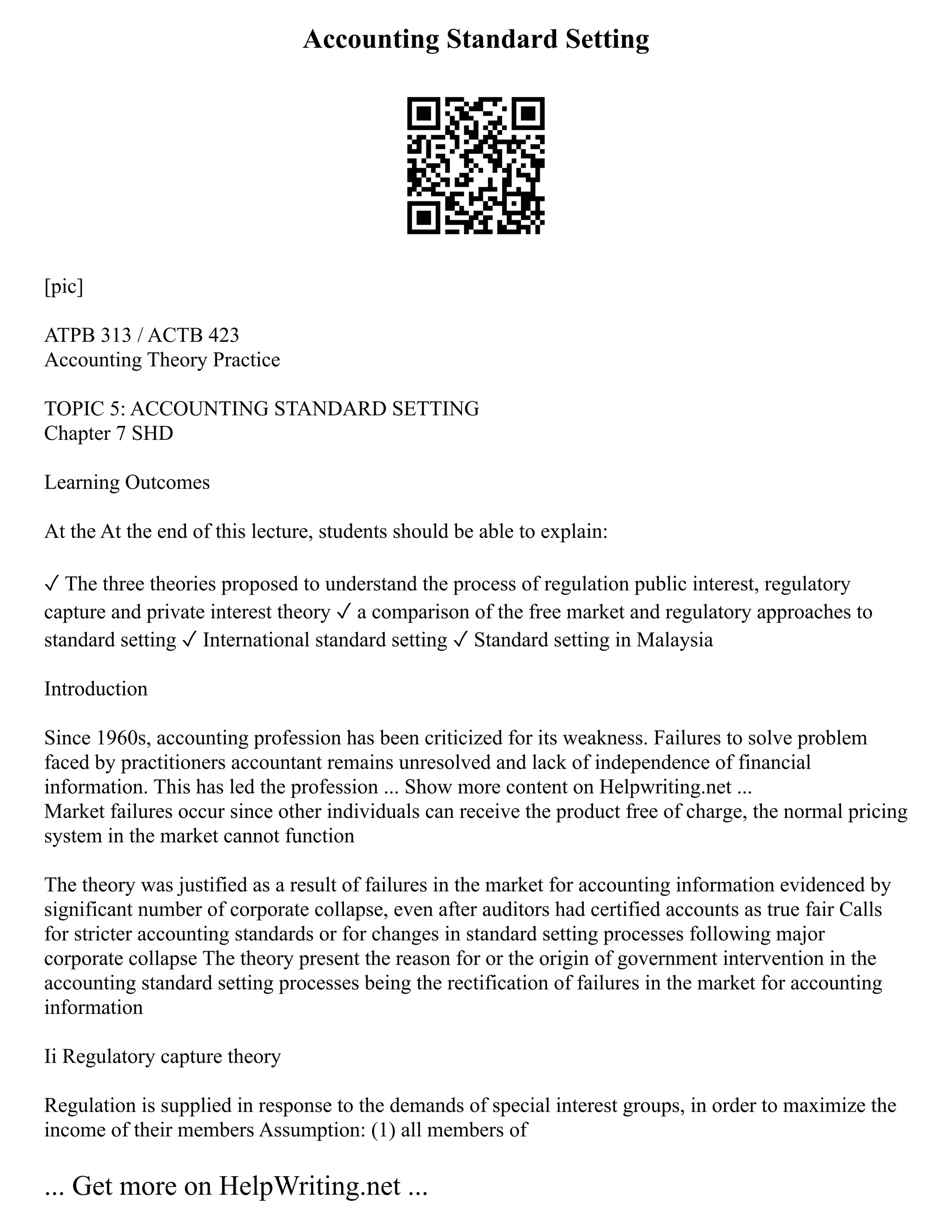 Accounting Standard Setting
[pic]
ATPB 313 / ACTB 423
Accounting Theory Practice
TOPIC 5: ACCOUNTING STANDARD SETTING
Chapter 7 SHD
Learning Outcomes
At the At the end of this lecture, students should be able to explain:
✓ The three theories proposed to understand the process of regulation public interest, regulatory
capture and private interest theory ✓ a comparison of the free market and regulatory approaches to
standard setting ✓ International standard setting ✓ Standard setting in Malaysia
Introduction
Since 1960s, accounting profession has been criticized for its weakness. Failures to solve problem
faced by practitioners accountant remains unresolved and lack of independence of financial
information. This has led the profession ... Show more content on Helpwriting.net ...
Market failures occur since other individuals can receive the product free of charge, the normal pricing
system in the market cannot function
The theory was justified as a result of failures in the market for accounting information evidenced by
significant number of corporate collapse, even after auditors had certified accounts as true fair Calls
for stricter accounting standards or for changes in standard setting processes following major
corporate collapse The theory present the reason for or the origin of government intervention in the
accounting standard setting processes being the rectification of failures in the market for accounting
information
Ii Regulatory capture theory
Regulation is supplied in response to the demands of special interest groups, in order to maximize the
income of their members Assumption: (1) all members of
... Get more on HelpWriting.net ...
 