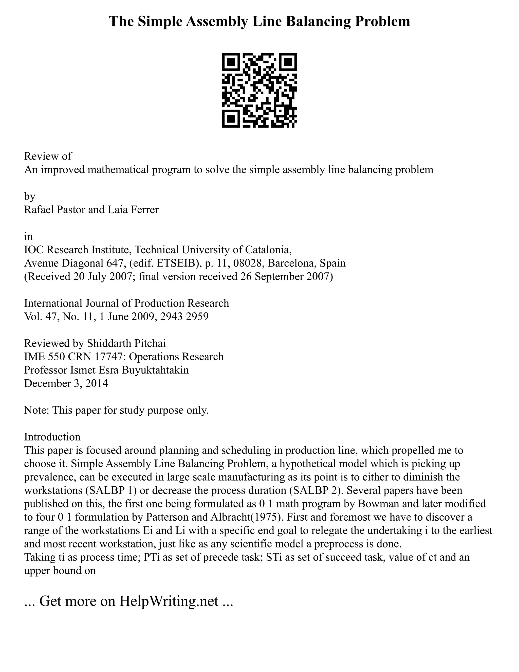 The Simple Assembly Line Balancing Problem
Review of
An improved mathematical program to solve the simple assembly line balancing problem
by
Rafael Pastor and Laia Ferrer
in
IOC Research Institute, Technical University of Catalonia,
Avenue Diagonal 647, (edif. ETSEIB), p. 11, 08028, Barcelona, Spain
(Received 20 July 2007; final version received 26 September 2007)
International Journal of Production Research
Vol. 47, No. 11, 1 June 2009, 2943 2959
Reviewed by Shiddarth Pitchai
IME 550 CRN 17747: Operations Research
Professor Ismet Esra Buyuktahtakin
December 3, 2014
Note: This paper for study purpose only.
Introduction
This paper is focused around planning and scheduling in production line, which propelled me to
choose it. Simple Assembly Line Balancing Problem, a hypothetical model which is picking up
prevalence, can be executed in large scale manufacturing as its point is to either to diminish the
workstations (SALBP 1) or decrease the process duration (SALBP 2). Several papers have been
published on this, the first one being formulated as 0 1 math program by Bowman and later modified
to four 0 1 formulation by Patterson and Albracht(1975). First and foremost we have to discover a
range of the workstations Ei and Li with a specific end goal to relegate the undertaking i to the earliest
and most recent workstation, just like as any scientific model a preprocess is done.
Taking ti as process time; PTi as set of precede task; STi as set of succeed task, value of ct and an
upper bound on
... Get more on HelpWriting.net ...
 
