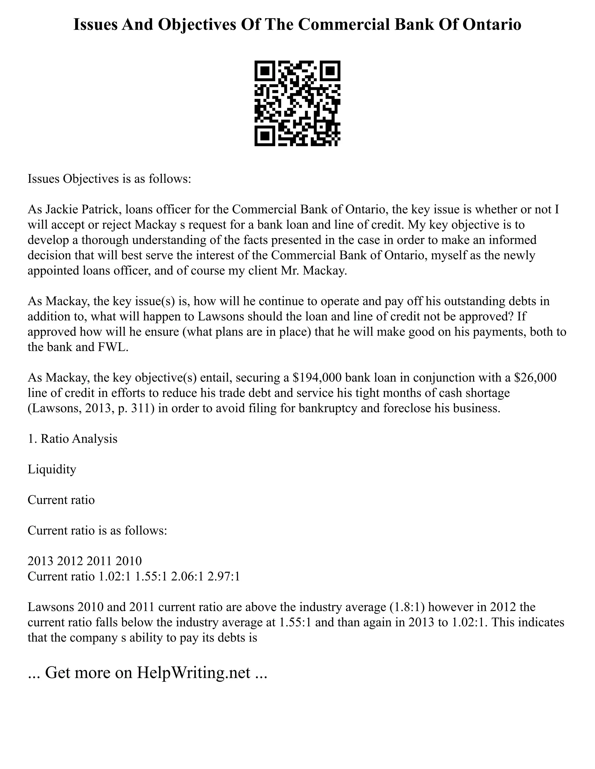 Issues And Objectives Of The Commercial Bank Of Ontario
Issues Objectives is as follows:
As Jackie Patrick, loans officer for the Commercial Bank of Ontario, the key issue is whether or not I
will accept or reject Mackay s request for a bank loan and line of credit. My key objective is to
develop a thorough understanding of the facts presented in the case in order to make an informed
decision that will best serve the interest of the Commercial Bank of Ontario, myself as the newly
appointed loans officer, and of course my client Mr. Mackay.
As Mackay, the key issue(s) is, how will he continue to operate and pay off his outstanding debts in
addition to, what will happen to Lawsons should the loan and line of credit not be approved? If
approved how will he ensure (what plans are in place) that he will make good on his payments, both to
the bank and FWL.
As Mackay, the key objective(s) entail, securing a $194,000 bank loan in conjunction with a $26,000
line of credit in efforts to reduce his trade debt and service his tight months of cash shortage
(Lawsons, 2013, p. 311) in order to avoid filing for bankruptcy and foreclose his business.
1. Ratio Analysis
Liquidity
Current ratio
Current ratio is as follows:
2013 2012 2011 2010
Current ratio 1.02:1 1.55:1 2.06:1 2.97:1
Lawsons 2010 and 2011 current ratio are above the industry average (1.8:1) however in 2012 the
current ratio falls below the industry average at 1.55:1 and than again in 2013 to 1.02:1. This indicates
that the company s ability to pay its debts is
... Get more on HelpWriting.net ...
 