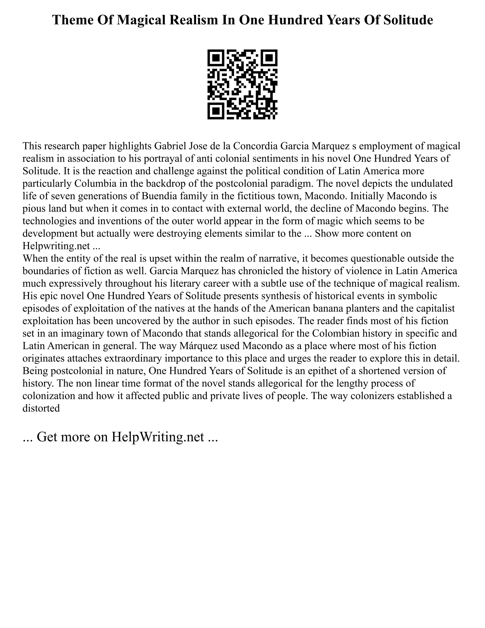 Theme Of Magical Realism In One Hundred Years Of Solitude
This research paper highlights Gabriel Jose de la Concordia Garcia Marquez s employment of magical
realism in association to his portrayal of anti colonial sentiments in his novel One Hundred Years of
Solitude. It is the reaction and challenge against the political condition of Latin America more
particularly Columbia in the backdrop of the postcolonial paradigm. The novel depicts the undulated
life of seven generations of Buendia family in the fictitious town, Macondo. Initially Macondo is
pious land but when it comes in to contact with external world, the decline of Macondo begins. The
technologies and inventions of the outer world appear in the form of magic which seems to be
development but actually were destroying elements similar to the ... Show more content on
Helpwriting.net ...
When the entity of the real is upset within the realm of narrative, it becomes questionable outside the
boundaries of fiction as well. Garcia Marquez has chronicled the history of violence in Latin America
much expressively throughout his literary career with a subtle use of the technique of magical realism.
His epic novel One Hundred Years of Solitude presents synthesis of historical events in symbolic
episodes of exploitation of the natives at the hands of the American banana planters and the capitalist
exploitation has been uncovered by the author in such episodes. The reader finds most of his fiction
set in an imaginary town of Macondo that stands allegorical for the Colombian history in specific and
Latin American in general. The way Márquez used Macondo as a place where most of his fiction
originates attaches extraordinary importance to this place and urges the reader to explore this in detail.
Being postcolonial in nature, One Hundred Years of Solitude is an epithet of a shortened version of
history. The non linear time format of the novel stands allegorical for the lengthy process of
colonization and how it affected public and private lives of people. The way colonizers established a
distorted
... Get more on HelpWriting.net ...
 
