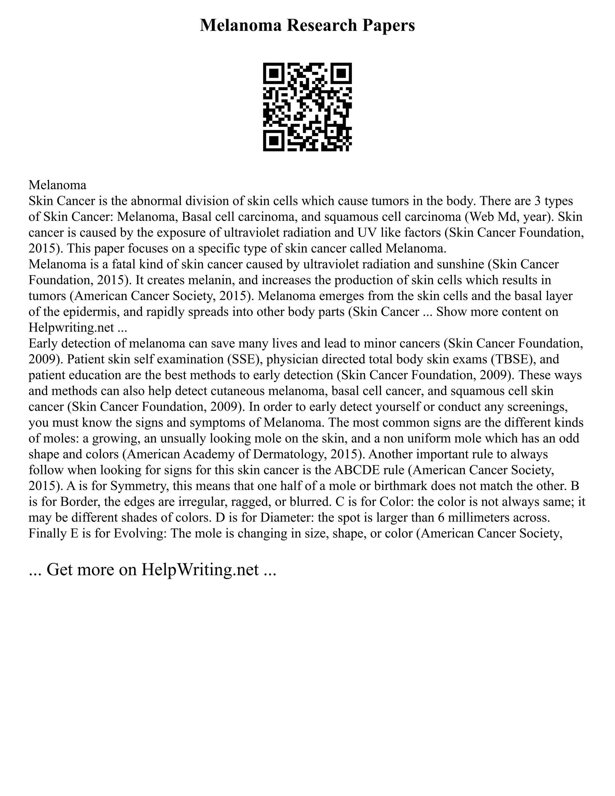 Melanoma Research Papers
Melanoma
Skin Cancer is the abnormal division of skin cells which cause tumors in the body. There are 3 types
of Skin Cancer: Melanoma, Basal cell carcinoma, and squamous cell carcinoma (Web Md, year). Skin
cancer is caused by the exposure of ultraviolet radiation and UV like factors (Skin Cancer Foundation,
2015). This paper focuses on a specific type of skin cancer called Melanoma.
Melanoma is a fatal kind of skin cancer caused by ultraviolet radiation and sunshine (Skin Cancer
Foundation, 2015). It creates melanin, and increases the production of skin cells which results in
tumors (American Cancer Society, 2015). Melanoma emerges from the skin cells and the basal layer
of the epidermis, and rapidly spreads into other body parts (Skin Cancer ... Show more content on
Helpwriting.net ...
Early detection of melanoma can save many lives and lead to minor cancers (Skin Cancer Foundation,
2009). Patient skin self examination (SSE), physician directed total body skin exams (TBSE), and
patient education are the best methods to early detection (Skin Cancer Foundation, 2009). These ways
and methods can also help detect cutaneous melanoma, basal cell cancer, and squamous cell skin
cancer (Skin Cancer Foundation, 2009). In order to early detect yourself or conduct any screenings,
you must know the signs and symptoms of Melanoma. The most common signs are the different kinds
of moles: a growing, an unsually looking mole on the skin, and a non uniform mole which has an odd
shape and colors (American Academy of Dermatology, 2015). Another important rule to always
follow when looking for signs for this skin cancer is the ABCDE rule (American Cancer Society,
2015). A is for Symmetry, this means that one half of a mole or birthmark does not match the other. B
is for Border, the edges are irregular, ragged, or blurred. C is for Color: the color is not always same; it
may be different shades of colors. D is for Diameter: the spot is larger than 6 millimeters across.
Finally E is for Evolving: The mole is changing in size, shape, or color (American Cancer Society,
... Get more on HelpWriting.net ...
 