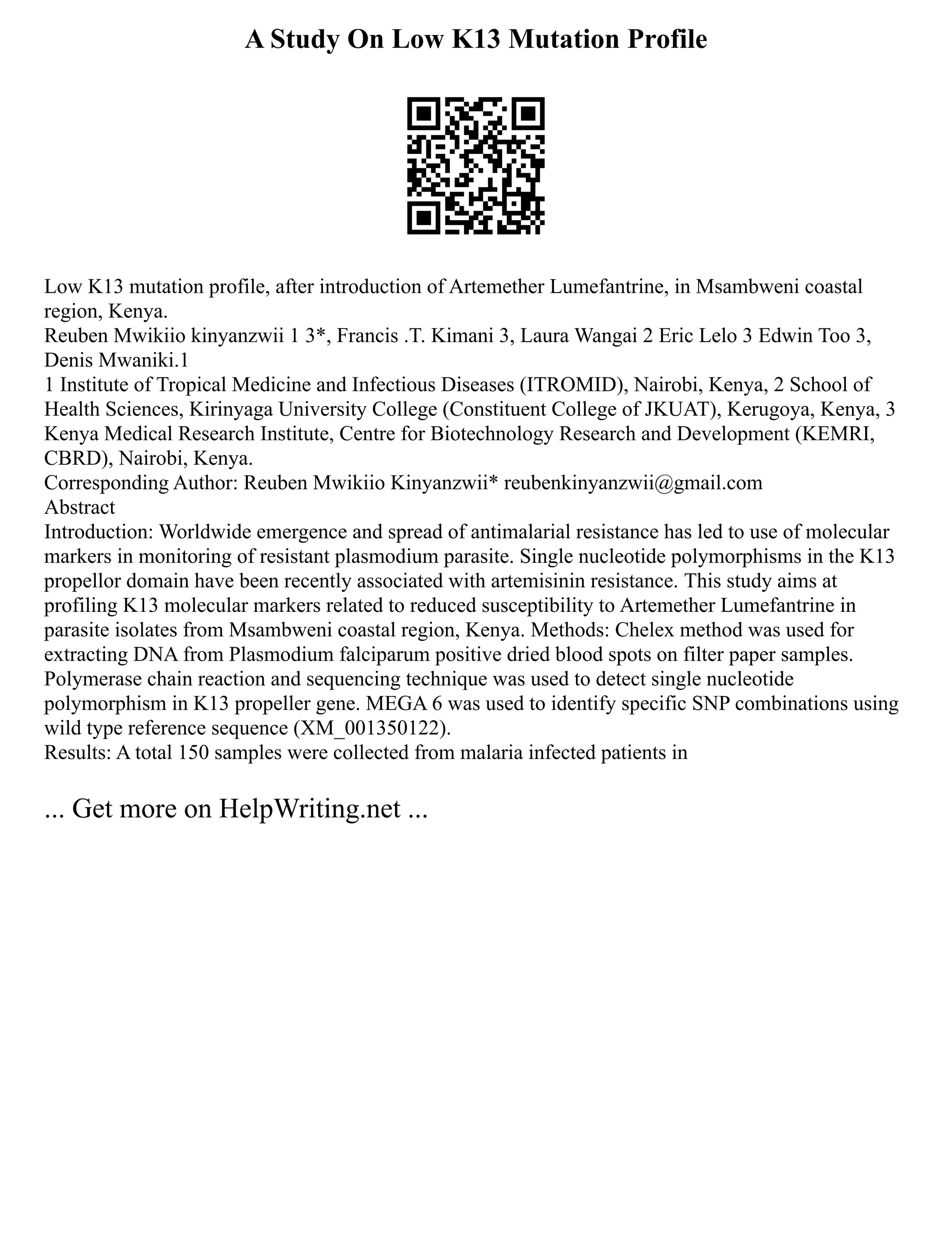 A Study On Low K13 Mutation Profile
Low K13 mutation profile, after introduction of Artemether Lumefantrine, in Msambweni coastal
region, Kenya.
Reuben Mwikiio kinyanzwii 1 3*, Francis .T. Kimani 3, Laura Wangai 2 Eric Lelo 3 Edwin Too 3,
Denis Mwaniki.1
1 Institute of Tropical Medicine and Infectious Diseases (ITROMID), Nairobi, Kenya, 2 School of
Health Sciences, Kirinyaga University College (Constituent College of JKUAT), Kerugoya, Kenya, 3
Kenya Medical Research Institute, Centre for Biotechnology Research and Development (KEMRI,
CBRD), Nairobi, Kenya.
Corresponding Author: Reuben Mwikiio Kinyanzwii* reubenkinyanzwii@gmail.com
Abstract
Introduction: Worldwide emergence and spread of antimalarial resistance has led to use of molecular
markers in monitoring of resistant plasmodium parasite. Single nucleotide polymorphisms in the K13
propellor domain have been recently associated with artemisinin resistance. This study aims at
profiling K13 molecular markers related to reduced susceptibility to Artemether Lumefantrine in
parasite isolates from Msambweni coastal region, Kenya. Methods: Chelex method was used for
extracting DNA from Plasmodium falciparum positive dried blood spots on filter paper samples.
Polymerase chain reaction and sequencing technique was used to detect single nucleotide
polymorphism in K13 propeller gene. MEGA 6 was used to identify specific SNP combinations using
wild type reference sequence (XM_001350122).
Results: A total 150 samples were collected from malaria infected patients in
... Get more on HelpWriting.net ...
 