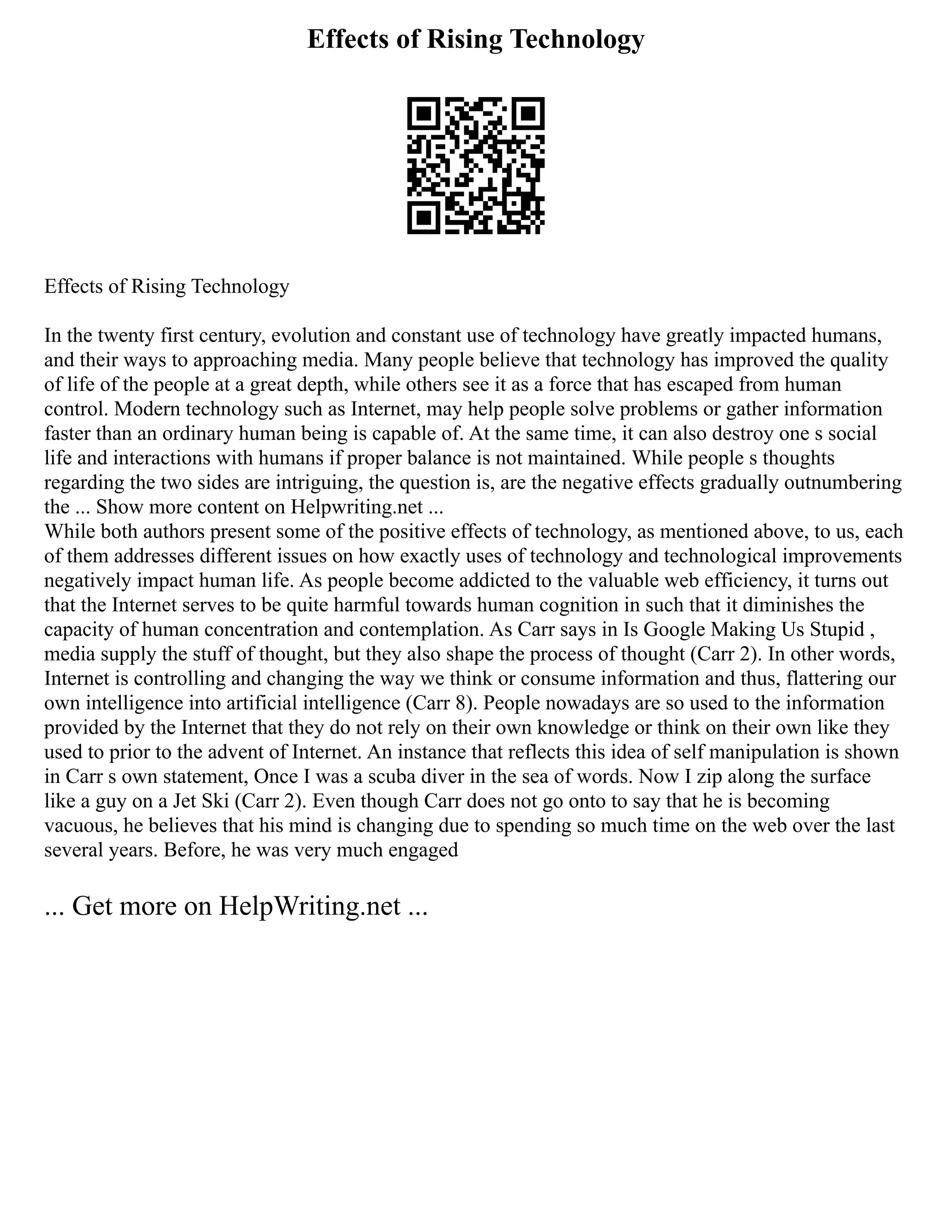 Effects of Rising Technology
Effects of Rising Technology
In the twenty first century, evolution and constant use of technology have greatly impacted humans,
and their ways to approaching media. Many people believe that technology has improved the quality
of life of the people at a great depth, while others see it as a force that has escaped from human
control. Modern technology such as Internet, may help people solve problems or gather information
faster than an ordinary human being is capable of. At the same time, it can also destroy one s social
life and interactions with humans if proper balance is not maintained. While people s thoughts
regarding the two sides are intriguing, the question is, are the negative effects gradually outnumbering
the ... Show more content on Helpwriting.net ...
While both authors present some of the positive effects of technology, as mentioned above, to us, each
of them addresses different issues on how exactly uses of technology and technological improvements
negatively impact human life. As people become addicted to the valuable web efficiency, it turns out
that the Internet serves to be quite harmful towards human cognition in such that it diminishes the
capacity of human concentration and contemplation. As Carr says in Is Google Making Us Stupid ,
media supply the stuff of thought, but they also shape the process of thought (Carr 2). In other words,
Internet is controlling and changing the way we think or consume information and thus, flattering our
own intelligence into artificial intelligence (Carr 8). People nowadays are so used to the information
provided by the Internet that they do not rely on their own knowledge or think on their own like they
used to prior to the advent of Internet. An instance that reflects this idea of self manipulation is shown
in Carr s own statement, Once I was a scuba diver in the sea of words. Now I zip along the surface
like a guy on a Jet Ski (Carr 2). Even though Carr does not go onto to say that he is becoming
vacuous, he believes that his mind is changing due to spending so much time on the web over the last
several years. Before, he was very much engaged
... Get more on HelpWriting.net ...
 