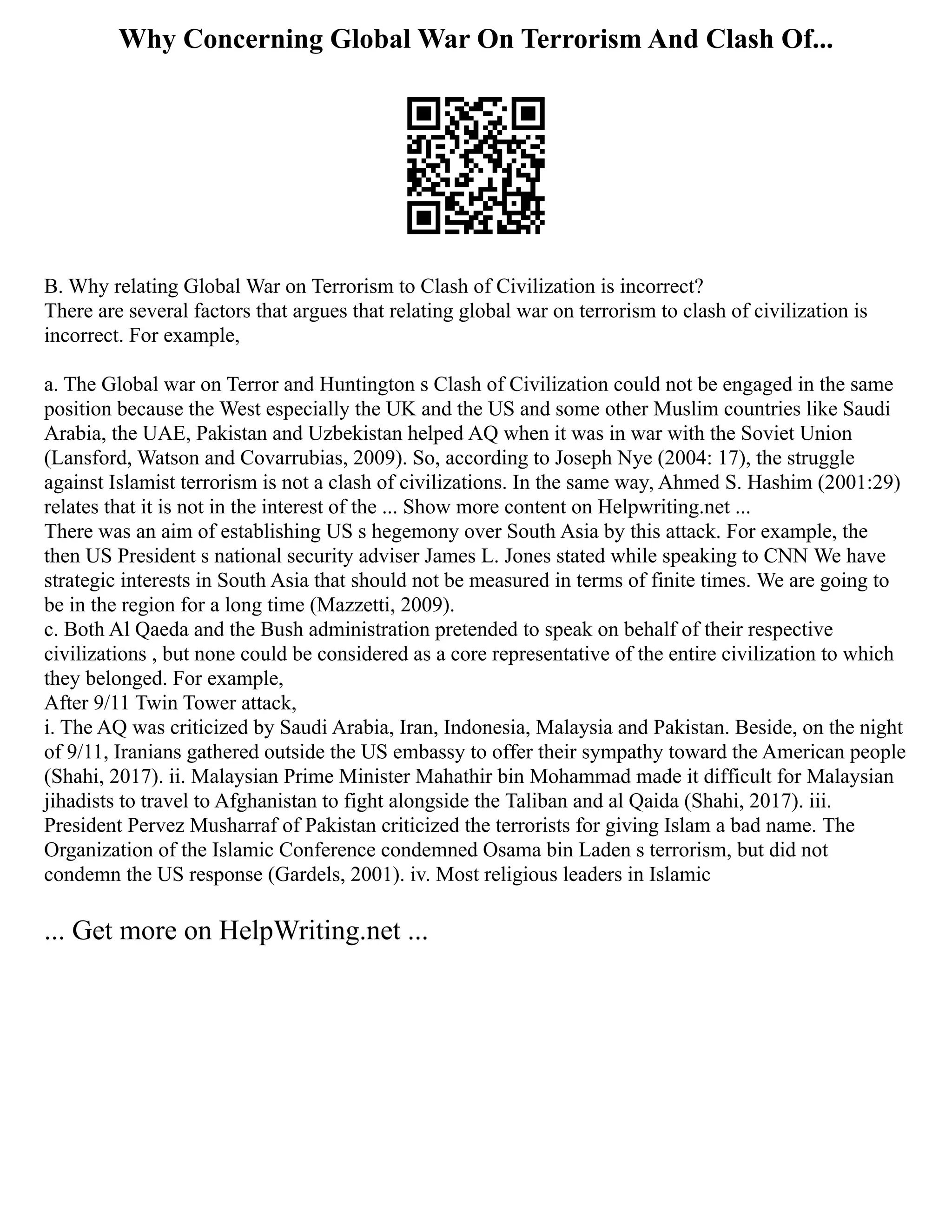 Why Concerning Global War On Terrorism And Clash Of...
B. Why relating Global War on Terrorism to Clash of Civilization is incorrect?
There are several factors that argues that relating global war on terrorism to clash of civilization is
incorrect. For example,
a. The Global war on Terror and Huntington s Clash of Civilization could not be engaged in the same
position because the West especially the UK and the US and some other Muslim countries like Saudi
Arabia, the UAE, Pakistan and Uzbekistan helped AQ when it was in war with the Soviet Union
(Lansford, Watson and Covarrubias, 2009). So, according to Joseph Nye (2004: 17), the struggle
against Islamist terrorism is not a clash of civilizations. In the same way, Ahmed S. Hashim (2001:29)
relates that it is not in the interest of the ... Show more content on Helpwriting.net ...
There was an aim of establishing US s hegemony over South Asia by this attack. For example, the
then US President s national security adviser James L. Jones stated while speaking to CNN We have
strategic interests in South Asia that should not be measured in terms of finite times. We are going to
be in the region for a long time (Mazzetti, 2009).
c. Both Al Qaeda and the Bush administration pretended to speak on behalf of their respective
civilizations , but none could be considered as a core representative of the entire civilization to which
they belonged. For example,
After 9/11 Twin Tower attack,
i. The AQ was criticized by Saudi Arabia, Iran, Indonesia, Malaysia and Pakistan. Beside, on the night
of 9/11, Iranians gathered outside the US embassy to offer their sympathy toward the American people
(Shahi, 2017). ii. Malaysian Prime Minister Mahathir bin Mohammad made it difficult for Malaysian
jihadists to travel to Afghanistan to fight alongside the Taliban and al Qaida (Shahi, 2017). iii.
President Pervez Musharraf of Pakistan criticized the terrorists for giving Islam a bad name. The
Organization of the Islamic Conference condemned Osama bin Laden s terrorism, but did not
condemn the US response (Gardels, 2001). iv. Most religious leaders in Islamic
... Get more on HelpWriting.net ...
 