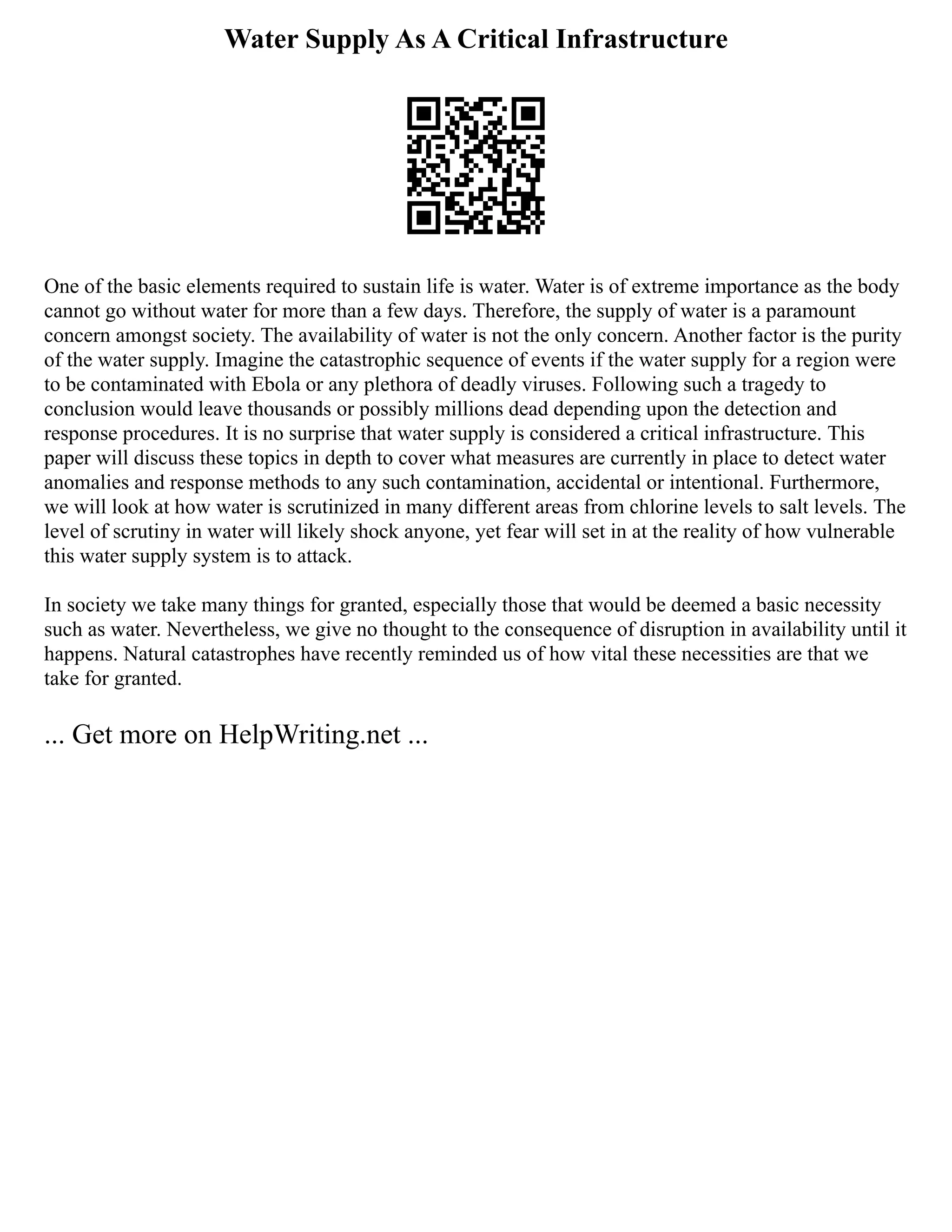 Water Supply As A Critical Infrastructure
One of the basic elements required to sustain life is water. Water is of extreme importance as the body
cannot go without water for more than a few days. Therefore, the supply of water is a paramount
concern amongst society. The availability of water is not the only concern. Another factor is the purity
of the water supply. Imagine the catastrophic sequence of events if the water supply for a region were
to be contaminated with Ebola or any plethora of deadly viruses. Following such a tragedy to
conclusion would leave thousands or possibly millions dead depending upon the detection and
response procedures. It is no surprise that water supply is considered a critical infrastructure. This
paper will discuss these topics in depth to cover what measures are currently in place to detect water
anomalies and response methods to any such contamination, accidental or intentional. Furthermore,
we will look at how water is scrutinized in many different areas from chlorine levels to salt levels. The
level of scrutiny in water will likely shock anyone, yet fear will set in at the reality of how vulnerable
this water supply system is to attack.
In society we take many things for granted, especially those that would be deemed a basic necessity
such as water. Nevertheless, we give no thought to the consequence of disruption in availability until it
happens. Natural catastrophes have recently reminded us of how vital these necessities are that we
take for granted.
... Get more on HelpWriting.net ...
 