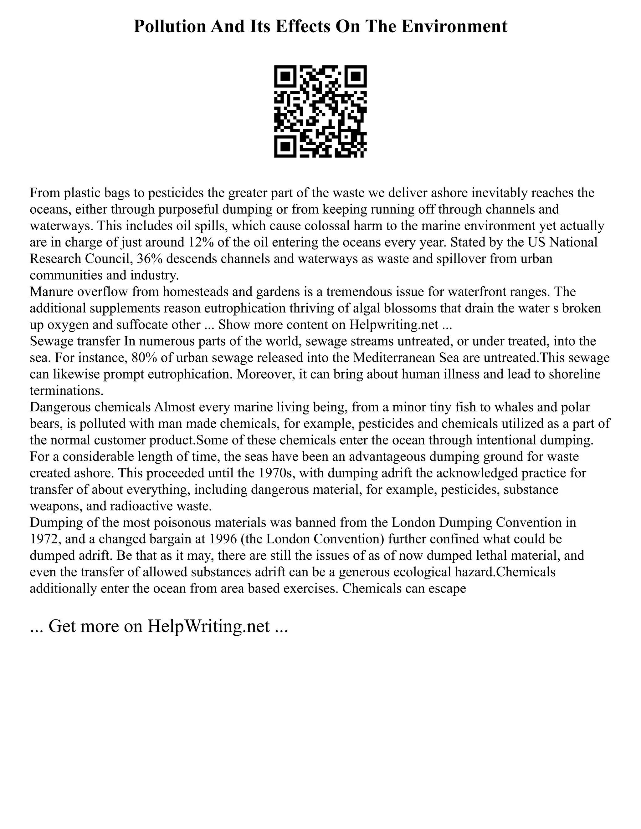 Pollution And Its Effects On The Environment
From plastic bags to pesticides the greater part of the waste we deliver ashore inevitably reaches the
oceans, either through purposeful dumping or from keeping running off through channels and
waterways. This includes oil spills, which cause colossal harm to the marine environment yet actually
are in charge of just around 12% of the oil entering the oceans every year. Stated by the US National
Research Council, 36% descends channels and waterways as waste and spillover from urban
communities and industry.
Manure overflow from homesteads and gardens is a tremendous issue for waterfront ranges. The
additional supplements reason eutrophication thriving of algal blossoms that drain the water s broken
up oxygen and suffocate other ... Show more content on Helpwriting.net ...
Sewage transfer In numerous parts of the world, sewage streams untreated, or under treated, into the
sea. For instance, 80% of urban sewage released into the Mediterranean Sea are untreated.This sewage
can likewise prompt eutrophication. Moreover, it can bring about human illness and lead to shoreline
terminations.
Dangerous chemicals Almost every marine living being, from a minor tiny fish to whales and polar
bears, is polluted with man made chemicals, for example, pesticides and chemicals utilized as a part of
the normal customer product.Some of these chemicals enter the ocean through intentional dumping.
For a considerable length of time, the seas have been an advantageous dumping ground for waste
created ashore. This proceeded until the 1970s, with dumping adrift the acknowledged practice for
transfer of about everything, including dangerous material, for example, pesticides, substance
weapons, and radioactive waste.
Dumping of the most poisonous materials was banned from the London Dumping Convention in
1972, and a changed bargain at 1996 (the London Convention) further confined what could be
dumped adrift. Be that as it may, there are still the issues of as of now dumped lethal material, and
even the transfer of allowed substances adrift can be a generous ecological hazard.Chemicals
additionally enter the ocean from area based exercises. Chemicals can escape
... Get more on HelpWriting.net ...
 