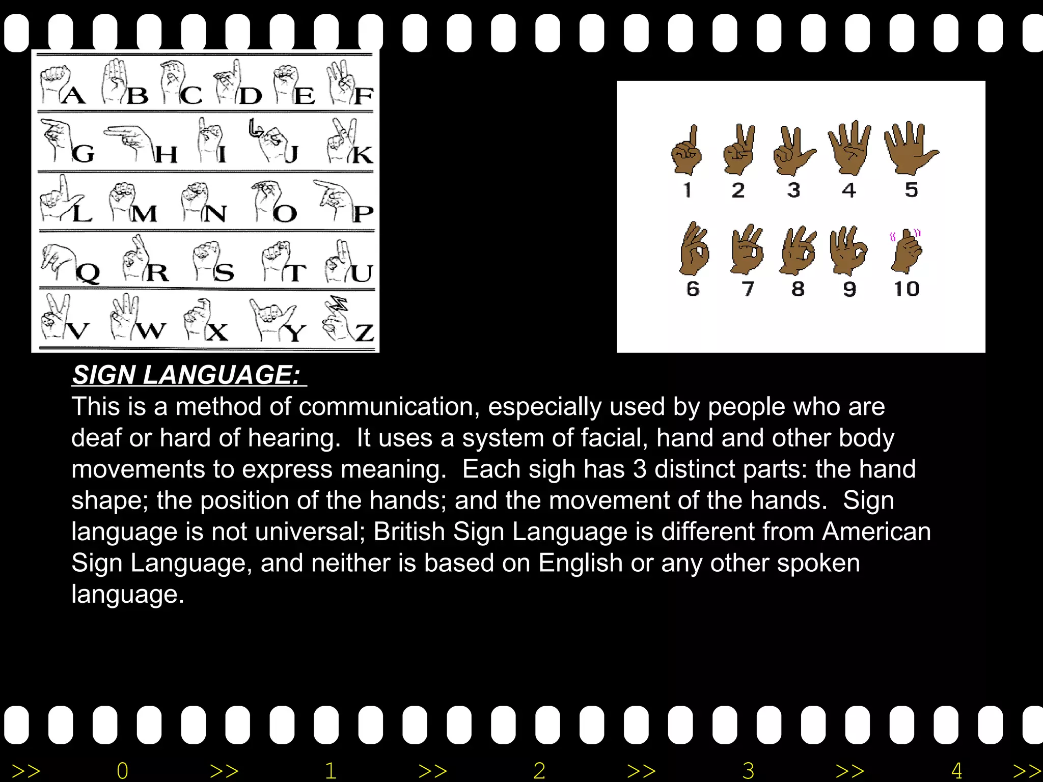 SIGN LANGUAGE:  This is a method of communication, especially used by people who are deaf or hard of hearing.  It uses a system of facial, hand and other body movements to express meaning.  Each sigh has 3 distinct parts: the hand shape; the position of the hands; and the movement of the hands.  Sign language is not universal; British Sign Language is different from American Sign Language, and neither is based on English or any other spoken language. 