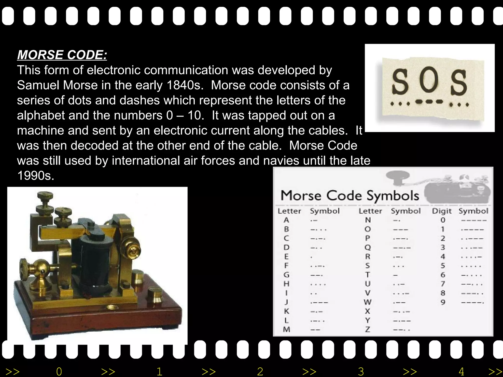 MORSE CODE: This form of electronic communication was developed by Samuel Morse in the early 1840s.  Morse code consists of a series of dots and dashes which represent the letters of the alphabet and the numbers 0 – 10.  It was tapped out on a machine and sent by an electronic current along the cables.  It was then decoded at the other end of the cable.  Morse Code was still used by international air forces and navies until the late 1990s.  