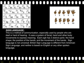 SIGN LANGUAGE:  This is a method of communication, especially used by people who are deaf or hard of hearing.  It uses a system of facial, hand and other body movements to express meaning.  Each sigh has 3 distinct parts: the hand shape; the position of the hands; and the movement of the hands.  Sign language is not universal; British Sign Language is different from American Sign Language, and neither is based on English or any other spoken language. 